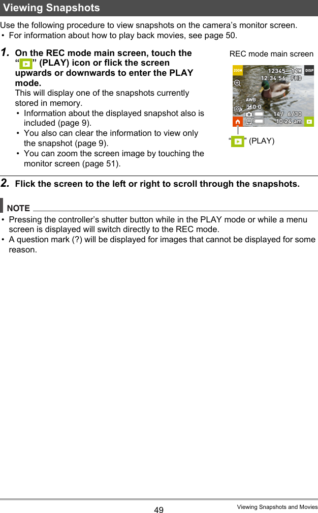 49 Viewing Snapshots and MoviesUse the following procedure to view snapshots on the camera’s monitor screen.• For information about how to play back movies, see page 50.1. On the REC mode main screen, touch the “ ” (PLAY) icon or flick the screen upwards or downwards to enter the PLAY mode.This will display one of the snapshots currently stored in memory.• Information about the displayed snapshot also is included (page 9).• You also can clear the information to view only the snapshot (page 9).• You can zoom the screen image by touching the monitor screen (page 51).2. Flick the screen to the left or right to scroll through the snapshots.NOTE• Pressing the controller’s shutter button while in the PLAY mode or while a menu screen is displayed will switch directly to the REC mode.• A question mark (?) will be displayed for images that cannot be displayed for some reason.Viewing Snapshots“”(PLAY)REC mode main screen