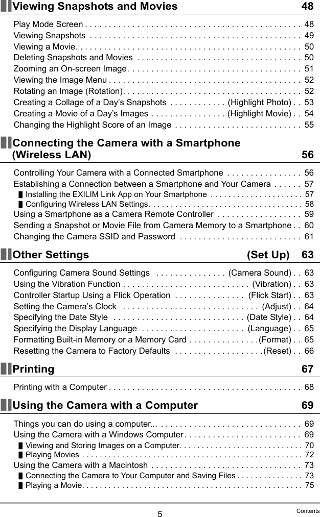 5Contents]\Viewing Snapshots and Movies 48Play Mode Screen . . . . . . . . . . . . . . . . . . . . . . . . . . . . . . . . . . . . . . . . . . . . . .  48Viewing Snapshots  . . . . . . . . . . . . . . . . . . . . . . . . . . . . . . . . . . . . . . . . . . . . .  49Viewing a Movie. . . . . . . . . . . . . . . . . . . . . . . . . . . . . . . . . . . . . . . . . . . . . . . .  50Deleting Snapshots and Movies  . . . . . . . . . . . . . . . . . . . . . . . . . . . . . . . . . . .  50Zooming an On-screen Image . . . . . . . . . . . . . . . . . . . . . . . . . . . . . . . . . . . . .  51Viewing the Image Menu . . . . . . . . . . . . . . . . . . . . . . . . . . . . . . . . . . . . . . . . .  52Rotating an Image (Rotation). . . . . . . . . . . . . . . . . . . . . . . . . . . . . . . . . . . . . .  52Creating a Collage of a Day’s Snapshots  . . . . . . . . . . . . (Highlight Photo) . .  53Creating a Movie of a Day’s Images . . . . . . . . . . . . . . . . (Highlight Movie) . .  54Changing the Highlight Score of an Image  . . . . . . . . . . . . . . . . . . . . . . . . . . .  55]\Connecting the Camera with a Smartphone (Wireless LAN) 56Controlling Your Camera with a Connected Smartphone  . . . . . . . . . . . . . . . .  56Establishing a Connection between a Smartphone and Your Camera  . . . . . .  57]Installing the EXILIM Link App on Your Smartphone  . . . . . . . . . . . . . . . . . . . . .  57]Configuring Wireless LAN Settings. . . . . . . . . . . . . . . . . . . . . . . . . . . . . . . . . . . 58Using a Smartphone as a Camera Remote Controller  . . . . . . . . . . . . . . . . . .  59Sending a Snapshot or Movie File from Camera Memory to a Smartphone . .  60Changing the Camera SSID and Password  . . . . . . . . . . . . . . . . . . . . . . . . . .  61]\Other Settings  (Set Up) 63Configuring Camera Sound Settings   . . . . . . . . . . . . . . .  (Camera Sound) . .  63Using the Vibration Function . . . . . . . . . . . . . . . . . . . . . . . . . . .  (Vibration) . .  63Controller Startup Using a Flick Operation  . . . . . . . . . . . . . . .  (Flick Start) . .  63Setting the Camera’s Clock   . . . . . . . . . . . . . . . . . . . . . . . . . . . . .  (Adjust) . .  64Specifying the Date Style  . . . . . . . . . . . . . . . . . . . . . . . . . . . . (Date Style) . .  64Specifying the Display Language  . . . . . . . . . . . . . . . . . . . . . .  (Language) . .  65Formatting Built-in Memory or a Memory Card . . . . . . . . . . . . . . .(Format) . .  65Resetting the Camera to Factory Defaults  . . . . . . . . . . . . . . . . . . .(Reset) . .  66]\Printing 67Printing with a Computer . . . . . . . . . . . . . . . . . . . . . . . . . . . . . . . . . . . . . . . . .  68]\Using the Camera with a Computer 69Things you can do using a computer...  . . . . . . . . . . . . . . . . . . . . . . . . . . . . . .  69Using the Camera with a Windows Computer . . . . . . . . . . . . . . . . . . . . . . . . .  69]Viewing and Storing Images on a Computer. . . . . . . . . . . . . . . . . . . . . . . . . . . .  70]Playing Movies . . . . . . . . . . . . . . . . . . . . . . . . . . . . . . . . . . . . . . . . . . . . . . . . . .  72Using the Camera with a Macintosh  . . . . . . . . . . . . . . . . . . . . . . . . . . . . . . . .  73]Connecting the Camera to Your Computer and Saving Files . . . . . . . . . . . . . . .  73]Playing a Movie. . . . . . . . . . . . . . . . . . . . . . . . . . . . . . . . . . . . . . . . . . . . . . . . . . 75