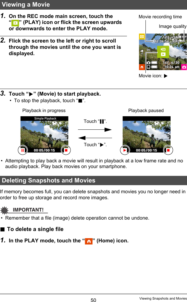 50 Viewing Snapshots and Movies1. On the REC mode main screen, touch the “ ” (PLAY) icon or flick the screen upwards or downwards to enter the PLAY mode.2. Flick the screen to the left or right to scroll through the movies until the one you want is displayed.3. Touch “6” (Movie) to start playback.• To stop the playback, touch “.”.• Attempting to play back a movie will result in playback at a low frame rate and no audio playback. Play back movies on your smartphone.If memory becomes full, you can delete snapshots and movies you no longer need in order to free up storage and record more images.IMPORTANT!• Remember that a file (image) delete operation cannot be undone..To delete a single file1. In the PLAY mode, touch the “ ” (Home) icon.Viewing a MovieDeleting Snapshots and MoviesImage qualityMovie icon: 6Movie recording timePlayback in progress Playback pausedTouch “|”.Touch “6”.