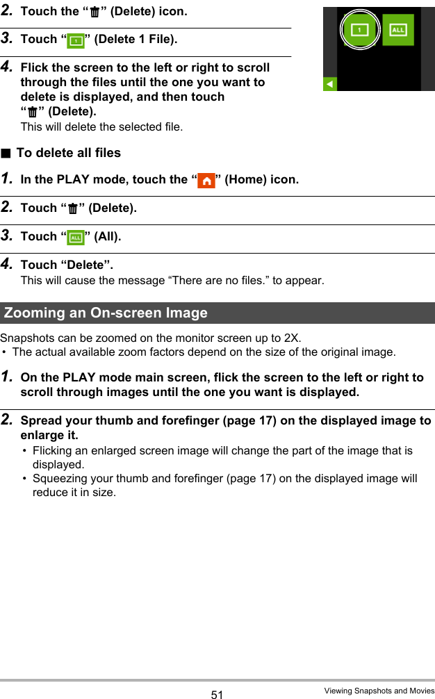 51 Viewing Snapshots and Movies2. Touch the “t” (Delete) icon.3. Touch “ ” (Delete 1 File).4. Flick the screen to the left or right to scroll through the files until the one you want to delete is displayed, and then touch “t” (Delete).This will delete the selected file. .To delete all files1. In the PLAY mode, touch the “ ” (Home) icon.2. Touch “t” (Delete).3. Touch “ ” (All).4. Touch “Delete”.This will cause the message “There are no files.” to appear.Snapshots can be zoomed on the monitor screen up to 2X.• The actual available zoom factors depend on the size of the original image.1. On the PLAY mode main screen, flick the screen to the left or right to scroll through images until the one you want is displayed.2. Spread your thumb and forefinger (page 17) on the displayed image to enlarge it.• Flicking an enlarged screen image will change the part of the image that is displayed.• Squeezing your thumb and forefinger (page 17) on the displayed image will reduce it in size.Zooming an On-screen Image