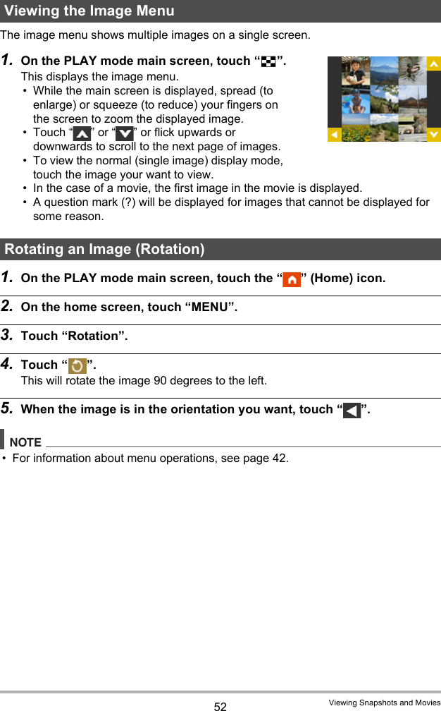 52 Viewing Snapshots and MoviesThe image menu shows multiple images on a single screen.1. On the PLAY mode main screen, touch “]”.This displays the image menu.• While the main screen is displayed, spread (to enlarge) or squeeze (to reduce) your fingers on the screen to zoom the displayed image.• Touch “ ” or “ ” or flick upwards or downwards to scroll to the next page of images.• To view the normal (single image) display mode, touch the image your want to view.• In the case of a movie, the first image in the movie is displayed.• A question mark (?) will be displayed for images that cannot be displayed for some reason.1. On the PLAY mode main screen, touch the “ ” (Home) icon.2. On the home screen, touch “MENU”.3. Touch “Rotation”.4. Touch “ ”.This will rotate the image 90 degrees to the left.5. When the image is in the orientation you want, touch “ ”.NOTE• For information about menu operations, see page 42.Viewing the Image MenuRotating an Image (Rotation)