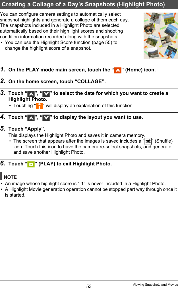 53 Viewing Snapshots and MoviesYou can configure camera settings to automatically select snapshot highlights and generate a collage of them each day. The snapshots included in a Highlight Photo are selected automatically based on their high light scores and shooting condition information recorded along with the snapshots.• You can use the Highlight Score function (page 55) to change the highlight score of a snapshot. 1. On the PLAY mode main screen, touch the “ ” (Home) icon.2. On the home screen, touch “COLLAGE”.3. Touch “ ”, “ ” to select the date for which you want to create a Highlight Photo.• Touching “ ” will display an explanation of this function.4. Touch “ ”, “ ” to display the layout you want to use.5. Touch “Apply”.This displays the Highlight Photo and saves it in camera memory.• The screen that appears after the images is saved includes a “ ” (Shuffle) icon. Touch this icon to have the camera re-select snapshots, and generate and save another Highlight Photo.6. Touch “ ” (PLAY) to exit Highlight Photo.NOTE• An image whose highlight score is “-1” is never included in a Highlight Photo.• A Highlight Movie generation operation cannot be stopped part way through once it is started.Creating a Collage of a Day’s Snapshots (Highlight Photo)