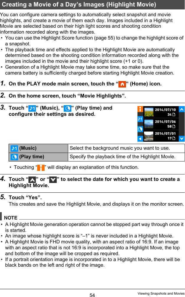 54 Viewing Snapshots and MoviesYou can configure camera settings to automatically select snapshot and movie highlights, and create a movie of them each day. Images included in a Highlight Movie are selected based on their high light scores and shooting condition information recorded along with the images.• You can use the Highlight Score function (page 55) to change the highlight score of a snapshot. • The playback time and effects applied to the Highlight Movie are automatically determined based on the shooting condition information recorded along with the images included in the movie and their highlight score (+1 or 0).• Generation of a Highlight Movie may take some time, so make sure that the camera battery is sufficiently charged before starting Highlight Movie creation.1. On the PLAY mode main screen, touch the “ ” (Home) icon.2. On the home screen, touch “Movie Highlights”.3. Touch “ ” (Music), “ ” (Play time) and configure their settings as desired.• Touching “ ” will display an explanation of this function.4. Touch “ ” or “ ” to select the date for which you want to create a Highlight Movie.5. Touch “Yes”.This creates and save the Highlight Movie, and displays it on the monitor screen.NOTE• A Highlight Movie generation operation cannot be stopped part way through once it is started.• An image whose highlight score is “–1” is never included in a Highlight Movie.• A Highlight Movie is FHD movie quality, with an aspect ratio of 16:9. If an image with an aspect ratio that is not 16:9 is incorporated into a Highlight Move, the top and bottom of the image will be cropped as required.• If a portrait orientation image is incorporated in to a Highlight Movie, there will be black bands on the left and right of the image.Creating a Movie of a Day’s Images (Highlight Movie)(Music) Select the background music you want to use.(Play time) Specify the playback time of the Highlight Movie.