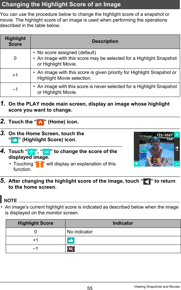 55 Viewing Snapshots and MoviesYou can use the procedure below to change the highlight score of a snapshot or movie. The highlight score of an image is used when performing the operations described in the table below.1. On the PLAY mode main screen, display an image whose highlight score you want to change.2. Touch the “ ” (Home) icon.3. On the Home Screen, touch the “ ” (Highlight Score) icon.4. Touch “ ”, “ ” to change the score of the displayed image.• Touching “ ” will display an explanation of this function.5. After changing the highlight score of the image, touch “ ” to return to the home screen.NOTE• An image’s current highlight score is indicated as described below when the image is displayed on the monitor screen.Changing the Highlight Score of an ImageHighlight Score Description0• No score assigned (default)• An image with this score may be selected for a Highlight Snapshot or Highlight Movie.+1 • An image with this score is given priority for Highlight Snapshot or Highlight Movie selection.–1 • An image with this score is never selected for a Highlight Snapshot or Highlight Movie.Highlight Score Indicator0No indicator+1–1