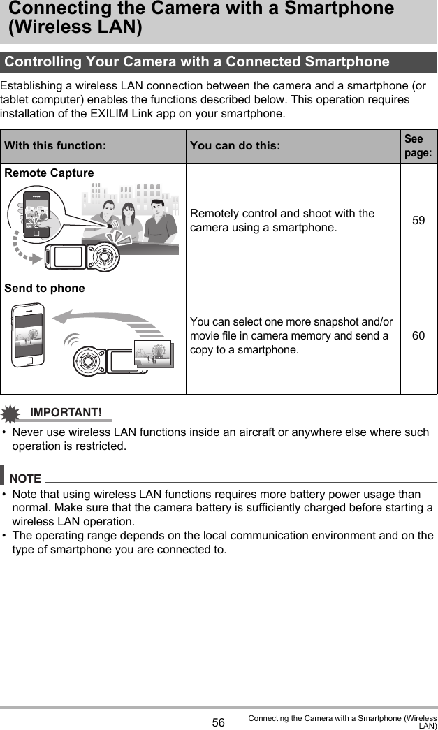 56 Connecting the Camera with a Smartphone (WirelessLAN)Connecting the Camera with a Smartphone (Wireless LAN)Establishing a wireless LAN connection between the camera and a smartphone (or tablet computer) enables the functions described below. This operation requires installation of the EXILIM Link app on your smartphone.IMPORTANT!• Never use wireless LAN functions inside an aircraft or anywhere else where such operation is restricted.NOTE• Note that using wireless LAN functions requires more battery power usage than normal. Make sure that the camera battery is sufficiently charged before starting a wireless LAN operation.• The operating range depends on the local communication environment and on the type of smartphone you are connected to.Controlling Your Camera with a Connected SmartphoneWith this function: You can do this:See page:Remote CaptureRemotely control and shoot with the camera using a smartphone. 59Send to phoneYou can select one more snapshot and/or movie file in camera memory and send a copy to a smartphone.60