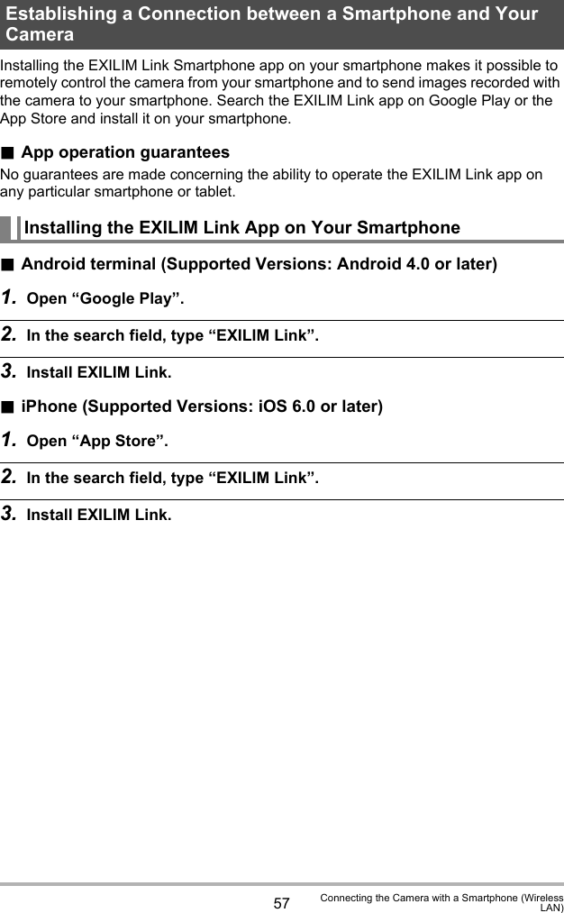 57 Connecting the Camera with a Smartphone (WirelessLAN)Installing the EXILIM Link Smartphone app on your smartphone makes it possible to remotely control the camera from your smartphone and to send images recorded with the camera to your smartphone. Search the EXILIM Link app on Google Play or the App Store and install it on your smartphone..App operation guaranteesNo guarantees are made concerning the ability to operate the EXILIM Link app on any particular smartphone or tablet..Android terminal (Supported Versions: Android 4.0 or later)1. Open “Google Play”.2. In the search field, type “EXILIM Link”.3. Install EXILIM Link..iPhone (Supported Versions: iOS 6.0 or later)1. Open “App Store”.2. In the search field, type “EXILIM Link”.3. Install EXILIM Link.Establishing a Connection between a Smartphone and Your CameraInstalling the EXILIM Link App on Your Smartphone