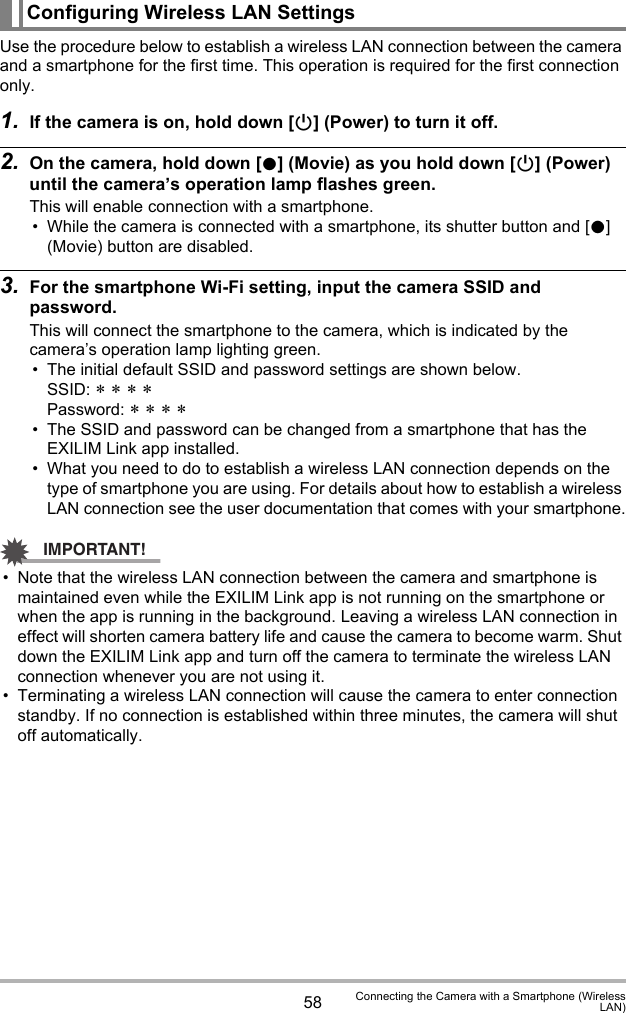 58 Connecting the Camera with a Smartphone (WirelessLAN)Use the procedure below to establish a wireless LAN connection between the camera and a smartphone for the first time. This operation is required for the first connection only.1. If the camera is on, hold down [p] (Power) to turn it off.2. On the camera, hold down [0] (Movie) as you hold down [p] (Power) until the camera’s operation lamp flashes green.This will enable connection with a smartphone.• While the camera is connected with a smartphone, its shutter button and [0] (Movie) button are disabled.3. For the smartphone Wi-Fi setting, input the camera SSID and password.This will connect the smartphone to the camera, which is indicated by the camera’s operation lamp lighting green.• The initial default SSID and password settings are shown below.SSID: * * * *Password: * * * *• The SSID and password can be changed from a smartphone that has the EXILIM Link app installed.• What you need to do to establish a wireless LAN connection depends on the type of smartphone you are using. For details about how to establish a wireless LAN connection see the user documentation that comes with your smartphone.IMPORTANT!• Note that the wireless LAN connection between the camera and smartphone is maintained even while the EXILIM Link app is not running on the smartphone or when the app is running in the background. Leaving a wireless LAN connection in effect will shorten camera battery life and cause the camera to become warm. Shut down the EXILIM Link app and turn off the camera to terminate the wireless LAN connection whenever you are not using it.• Terminating a wireless LAN connection will cause the camera to enter connection standby. If no connection is established within three minutes, the camera will shut off automatically.Configuring Wireless LAN Settings