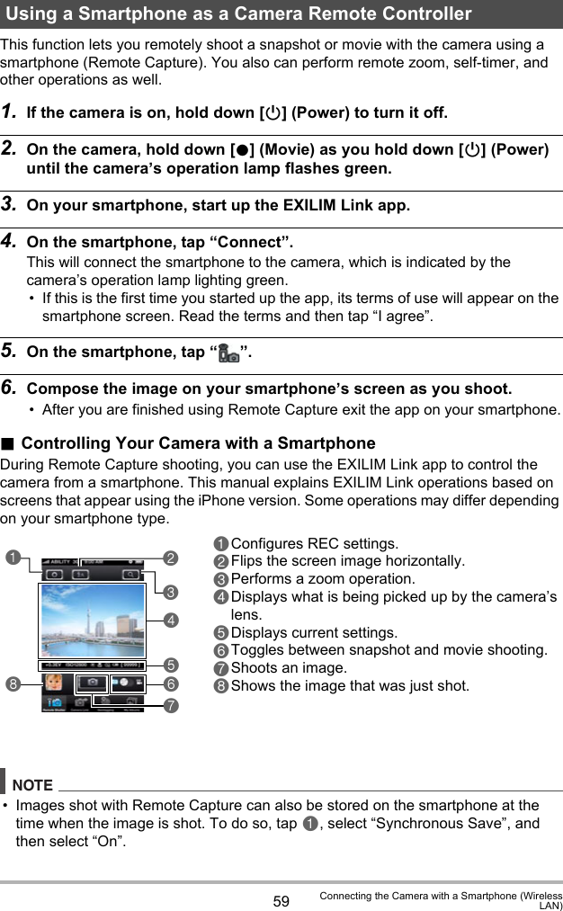 59 Connecting the Camera with a Smartphone (WirelessLAN)This function lets you remotely shoot a snapshot or movie with the camera using a smartphone (Remote Capture). You also can perform remote zoom, self-timer, and other operations as well.1. If the camera is on, hold down [p] (Power) to turn it off.2. On the camera, hold down [0] (Movie) as you hold down [p] (Power) until the camera’s operation lamp flashes green.3. On your smartphone, start up the EXILIM Link app.4. On the smartphone, tap “Connect”.This will connect the smartphone to the camera, which is indicated by the camera’s operation lamp lighting green.• If this is the first time you started up the app, its terms of use will appear on the smartphone screen. Read the terms and then tap “I agree”.5. On the smartphone, tap “ ”.6. Compose the image on your smartphone’s screen as you shoot.• After you are finished using Remote Capture exit the app on your smartphone..Controlling Your Camera with a SmartphoneDuring Remote Capture shooting, you can use the EXILIM Link app to control the camera from a smartphone. This manual explains EXILIM Link operations based on screens that appear using the iPhone version. Some operations may differ depending on your smartphone type.NOTE• Images shot with Remote Capture can also be stored on the smartphone at the time when the image is shot. To do so, tap 1, select “Synchronous Save”, and then select “On”.Using a Smartphone as a Camera Remote Controller1Configures REC settings.2Flips the screen image horizontally.3Performs a zoom operation.4Displays what is being picked up by the camera’s lens.5Displays current settings.6Toggles between snapshot and movie shooting.7Shoots an image.8Shows the image that was just shot.32418567