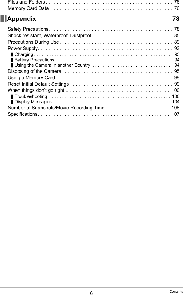 6ContentsFiles and Folders . . . . . . . . . . . . . . . . . . . . . . . . . . . . . . . . . . . . . . . . . . . . . . .  76Memory Card Data  . . . . . . . . . . . . . . . . . . . . . . . . . . . . . . . . . . . . . . . . . . . . .  76]\Appendix 78Safety Precautions. . . . . . . . . . . . . . . . . . . . . . . . . . . . . . . . . . . . . . . . . . . . . .  78Shock resistant, Waterproof, Dustproof . . . . . . . . . . . . . . . . . . . . . . . . . . . . . .  85Precautions During Use. . . . . . . . . . . . . . . . . . . . . . . . . . . . . . . . . . . . . . . . . .  89Power Supply. . . . . . . . . . . . . . . . . . . . . . . . . . . . . . . . . . . . . . . . . . . . . . . . . .  93]Charging . . . . . . . . . . . . . . . . . . . . . . . . . . . . . . . . . . . . . . . . . . . . . . . . . . . . . . .  93]Battery Precautions. . . . . . . . . . . . . . . . . . . . . . . . . . . . . . . . . . . . . . . . . . . . . . .  94]Using the Camera in another Country  . . . . . . . . . . . . . . . . . . . . . . . . . . . . . . . . 94Disposing of the Camera . . . . . . . . . . . . . . . . . . . . . . . . . . . . . . . . . . . . . . . . .  95Using a Memory Card . . . . . . . . . . . . . . . . . . . . . . . . . . . . . . . . . . . . . . . . . . .  98Reset Initial Default Settings . . . . . . . . . . . . . . . . . . . . . . . . . . . . . . . . . . . . . .  99When things don’t go right...  . . . . . . . . . . . . . . . . . . . . . . . . . . . . . . . . . . . . .  100]Troubleshooting  . . . . . . . . . . . . . . . . . . . . . . . . . . . . . . . . . . . . . . . . . . . . . . . .  100]Display Messages. . . . . . . . . . . . . . . . . . . . . . . . . . . . . . . . . . . . . . . . . . . . . . . 104Number of Snapshots/Movie Recording Time . . . . . . . . . . . . . . . . . . . . . . . .  106Specifications. . . . . . . . . . . . . . . . . . . . . . . . . . . . . . . . . . . . . . . . . . . . . . . . .  107