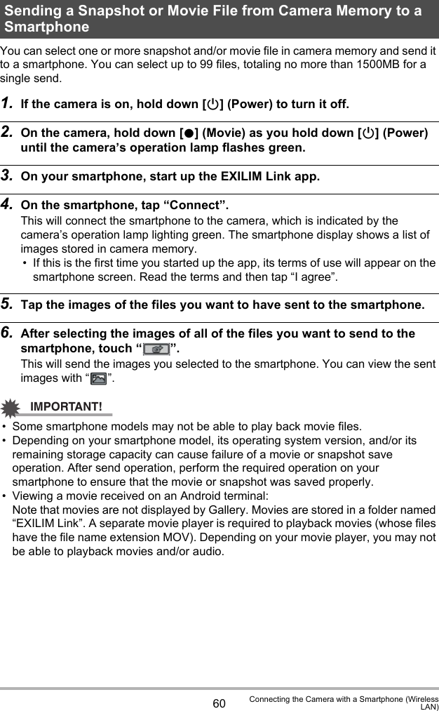 60 Connecting the Camera with a Smartphone (WirelessLAN)You can select one or more snapshot and/or movie file in camera memory and send it to a smartphone. You can select up to 99 files, totaling no more than 1500MB for a single send.1. If the camera is on, hold down [p] (Power) to turn it off.2. On the camera, hold down [0] (Movie) as you hold down [p] (Power) until the camera’s operation lamp flashes green.3. On your smartphone, start up the EXILIM Link app.4. On the smartphone, tap “Connect”.This will connect the smartphone to the camera, which is indicated by the camera’s operation lamp lighting green. The smartphone display shows a list of images stored in camera memory.• If this is the first time you started up the app, its terms of use will appear on the smartphone screen. Read the terms and then tap “I agree”.5. Tap the images of the files you want to have sent to the smartphone.6. After selecting the images of all of the files you want to send to the smartphone, touch “ ”.This will send the images you selected to the smartphone. You can view the sent images with “ ”.IMPORTANT!• Some smartphone models may not be able to play back movie files. • Depending on your smartphone model, its operating system version, and/or its remaining storage capacity can cause failure of a movie or snapshot save operation. After send operation, perform the required operation on your smartphone to ensure that the movie or snapshot was saved properly.• Viewing a movie received on an Android terminal:Note that movies are not displayed by Gallery. Movies are stored in a folder named “EXILIM Link”. A separate movie player is required to playback movies (whose files have the file name extension MOV). Depending on your movie player, you may not be able to playback movies and/or audio.Sending a Snapshot or Movie File from Camera Memory to a Smartphone