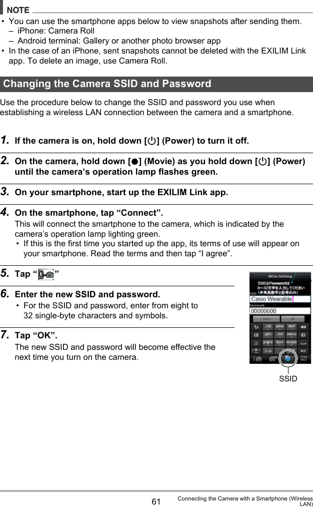 61 Connecting the Camera with a Smartphone (WirelessLAN)NOTE• You can use the smartphone apps below to view snapshots after sending them.– iPhone: Camera Roll– Android terminal: Gallery or another photo browser app• In the case of an iPhone, sent snapshots cannot be deleted with the EXILIM Link app. To delete an image, use Camera Roll.Use the procedure below to change the SSID and password you use when establishing a wireless LAN connection between the camera and a smartphone.1. If the camera is on, hold down [p] (Power) to turn it off.2. On the camera, hold down [0] (Movie) as you hold down [p] (Power) until the camera’s operation lamp flashes green.3. On your smartphone, start up the EXILIM Link app.4. On the smartphone, tap “Connect”.This will connect the smartphone to the camera, which is indicated by the camera’s operation lamp lighting green.• If this is the first time you started up the app, its terms of use will appear on your smartphone. Read the terms and then tap “I agree”.5. Tap “ ”6. Enter the new SSID and password.• For the SSID and password, enter from eight to 32 single-byte characters and symbols.7. Tap “OK”.The new SSID and password will become effective the next time you turn on the camera.Changing the Camera SSID and PasswordSSID