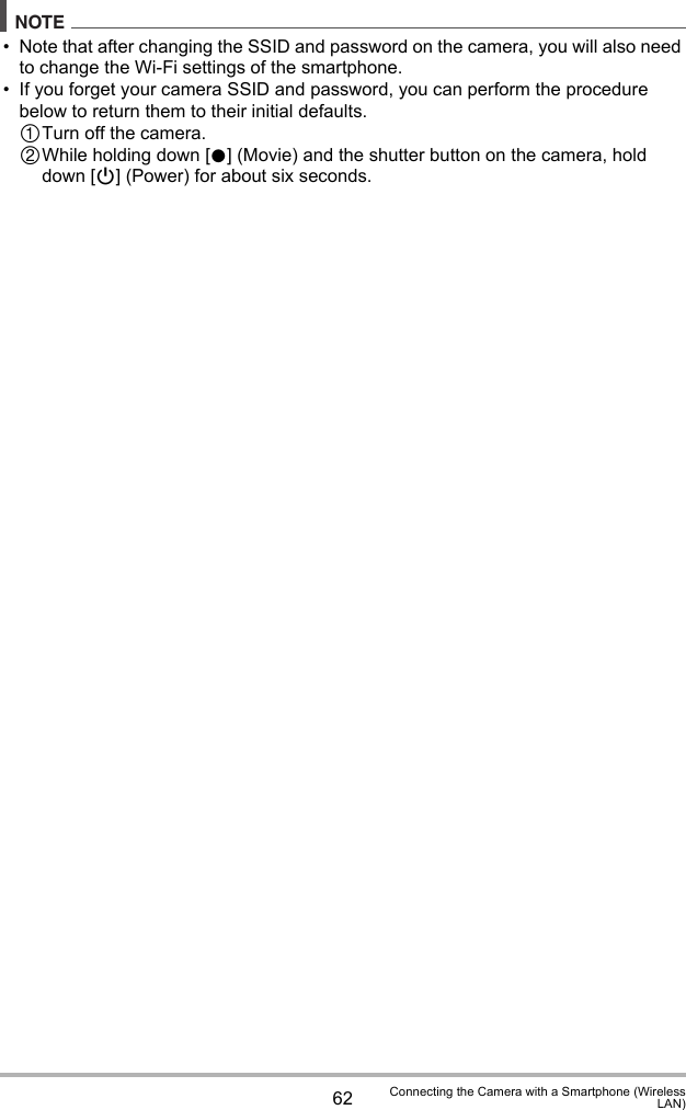 62 Connecting the Camera with a Smartphone (WirelessLAN)NOTE• Note that after changing the SSID and password on the camera, you will also need to change the Wi-Fi settings of the smartphone.• If you forget your camera SSID and password, you can perform the procedure below to return them to their initial defaults.1Turn off the camera.2While holding down [0] (Movie) and the shutter button on the camera, hold down [p] (Power) for about six seconds.