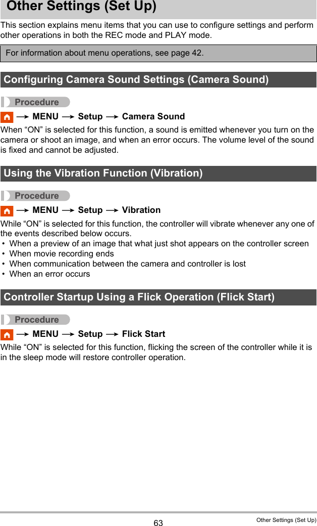 63 Other Settings (Set Up)Other Settings (Set Up)This section explains menu items that you can use to configure settings and perform other operations in both the REC mode and PLAY mode.Procedure * MENU * Setup * Camera SoundWhen “ON” is selected for this function, a sound is emitted whenever you turn on the camera or shoot an image, and when an error occurs. The volume level of the sound is fixed and cannot be adjusted.Procedure * MENU * Setup * VibrationWhile “ON” is selected for this function, the controller will vibrate whenever any one of the events described below occurs.• When a preview of an image that what just shot appears on the controller screen• When movie recording ends• When communication between the camera and controller is lost• When an error occursProcedure * MENU * Setup * Flick StartWhile “ON” is selected for this function, flicking the screen of the controller while it is in the sleep mode will restore controller operation.For information about menu operations, see page 42.Configuring Camera Sound Settings (Camera Sound)Using the Vibration Function (Vibration) Controller Startup Using a Flick Operation (Flick Start)