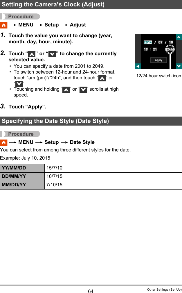 64 Other Settings (Set Up)Procedure * MENU * Setup * Adjust1. Touch the value you want to change (year, month, day, hour, minute).2. Touch “ ” or “ ” to change the currently selected value.• You can specify a date from 2001 to 2049.• To switch between 12-hour and 24-hour format, touch “am (pm)”/“24h”, and then touch “ ” or “”.• Touching and holding “ ” or “ ” scrolls at high speed.3. Touch “Apply”.Procedure * MENU * Setup * Date StyleYou can select from among three different styles for the date.Example: July 10, 2015Setting the Camera’s Clock (Adjust)Specifying the Date Style (Date Style)YY/MM/DD 15/7/10DD/MM/YY 10/7/15MM/DD/YY 7/10/1512/24 hour switch icon