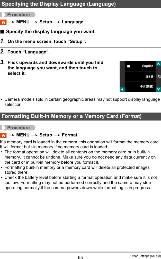 65 Other Settings (Set Up)Procedure * MENU * Setup * Language.Specify the display language you want.1. On the menu screen, touch “Setup”.2. Touch “Language”.3. Flick upwards and downwards until you find the language you want, and then touch to select it.• Camera models sold in certain geographic areas may not support display language selection.Procedure * MENU * Setup * FormatIf a memory card is loaded in the camera, this operation will format the memory card. It will format built-in memory if no memory card is loaded.• The format operation will delete all contents on the memory card or in built-in memory. It cannot be undone. Make sure you do not need any data currently on the card or in built-in memory before you format it.• Formatting built-in memory or a memory card will delete all protected images stored there.• Check the battery level before starting a format operation and make sure it is not too low. Formatting may not be performed correctly and the camera may stop operating normally if the camera powers down while formatting is in progress.Specifying the Display Language (Language)Formatting Built-in Memory or a Memory Card (Format)