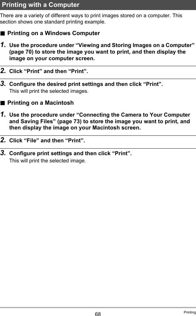 68 PrintingThere are a variety of different ways to print images stored on a computer. This section shows one standard printing example..Printing on a Windows Computer1. Use the procedure under “Viewing and Storing Images on a Computer” (page 70) to store the image you want to print, and then display the image on your computer screen.2. Click “Print” and then “Print”.3. Configure the desired print settings and then click “Print”.This will print the selected images..Printing on a Macintosh1. Use the procedure under “Connecting the Camera to Your Computer and Saving Files” (page 73) to store the image you want to print, and then display the image on your Macintosh screen.2. Click “File” and then “Print”.3. Configure print settings and then click “Print”.This will print the selected image.Printing with a Computer