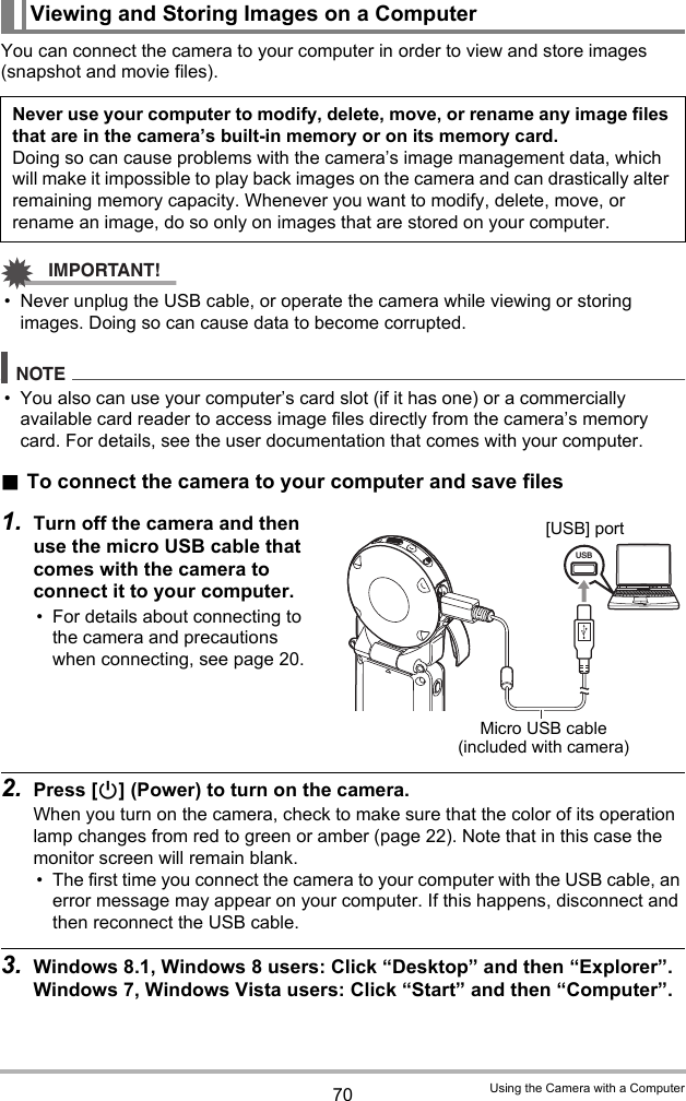 70 Using the Camera with a ComputerYou can connect the camera to your computer in order to view and store images (snapshot and movie files).IMPORTANT!• Never unplug the USB cable, or operate the camera while viewing or storing images. Doing so can cause data to become corrupted.NOTE• You also can use your computer’s card slot (if it has one) or a commercially available card reader to access image files directly from the camera’s memory card. For details, see the user documentation that comes with your computer..To connect the camera to your computer and save files1. Turn off the camera and then use the micro USB cable that comes with the camera to connect it to your computer.• For details about connecting to the camera and precautions when connecting, see page 20.2. Press [p] (Power) to turn on the camera.When you turn on the camera, check to make sure that the color of its operation lamp changes from red to green or amber (page 22). Note that in this case the monitor screen will remain blank.• The first time you connect the camera to your computer with the USB cable, an error message may appear on your computer. If this happens, disconnect and then reconnect the USB cable.3. Windows 8.1, Windows 8 users: Click “Desktop” and then “Explorer”.Windows 7, Windows Vista users: Click “Start” and then “Computer”.Viewing and Storing Images on a ComputerNever use your computer to modify, delete, move, or rename any image files that are in the camera’s built-in memory or on its memory card.Doing so can cause problems with the camera’s image management data, which will make it impossible to play back images on the camera and can drastically alter remaining memory capacity. Whenever you want to modify, delete, move, or rename an image, do so only on images that are stored on your computer.USBMicro USB cable (included with camera)[USB] port