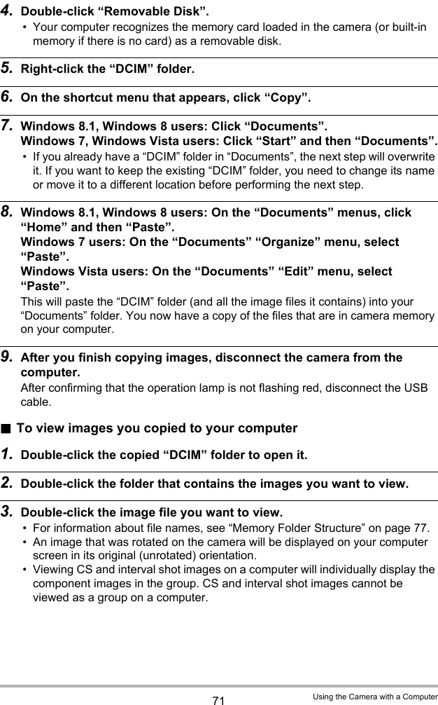 71 Using the Camera with a Computer4. Double-click “Removable Disk”.• Your computer recognizes the memory card loaded in the camera (or built-in memory if there is no card) as a removable disk.5. Right-click the “DCIM” folder.6. On the shortcut menu that appears, click “Copy”.7. Windows 8.1, Windows 8 users: Click “Documents”.Windows 7, Windows Vista users: Click “Start” and then “Documents”.• If you already have a “DCIM” folder in “Documents”, the next step will overwrite it. If you want to keep the existing “DCIM” folder, you need to change its name or move it to a different location before performing the next step.8. Windows 8.1, Windows 8 users: On the “Documents” menus, click “Home” and then “Paste”.Windows 7 users: On the “Documents” “Organize” menu, select “Paste”.Windows Vista users: On the “Documents” “Edit” menu, select “Paste”.This will paste the “DCIM” folder (and all the image files it contains) into your “Documents” folder. You now have a copy of the files that are in camera memory on your computer.9. After you finish copying images, disconnect the camera from the computer.After confirming that the operation lamp is not flashing red, disconnect the USB cable..To view images you copied to your computer1. Double-click the copied “DCIM” folder to open it.2. Double-click the folder that contains the images you want to view.3. Double-click the image file you want to view.• For information about file names, see “Memory Folder Structure” on page 77.• An image that was rotated on the camera will be displayed on your computer screen in its original (unrotated) orientation.• Viewing CS and interval shot images on a computer will individually display the component images in the group. CS and interval shot images cannot be viewed as a group on a computer.