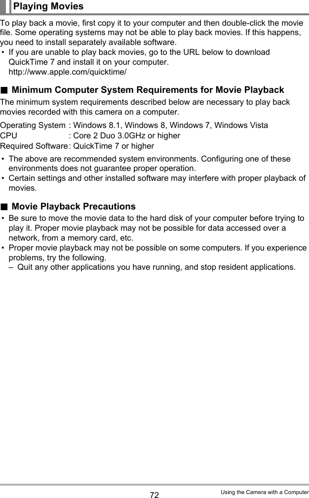 72 Using the Camera with a ComputerTo play back a movie, first copy it to your computer and then double-click the movie file. Some operating systems may not be able to play back movies. If this happens, you need to install separately available software.• If you are unable to play back movies, go to the URL below to download QuickTime 7 and install it on your computer.http://www.apple.com/quicktime/.Minimum Computer System Requirements for Movie PlaybackThe minimum system requirements described below are necessary to play back movies recorded with this camera on a computer.• The above are recommended system environments. Configuring one of these environments does not guarantee proper operation.• Certain settings and other installed software may interfere with proper playback of movies..Movie Playback Precautions• Be sure to move the movie data to the hard disk of your computer before trying to play it. Proper movie playback may not be possible for data accessed over a network, from a memory card, etc.• Proper movie playback may not be possible on some computers. If you experience problems, try the following.– Quit any other applications you have running, and stop resident applications.Playing MoviesOperating System : Windows 8.1, Windows 8, Windows 7, Windows VistaCPU : Core 2 Duo 3.0GHz or higherRequired Software: QuickTime 7 or higher