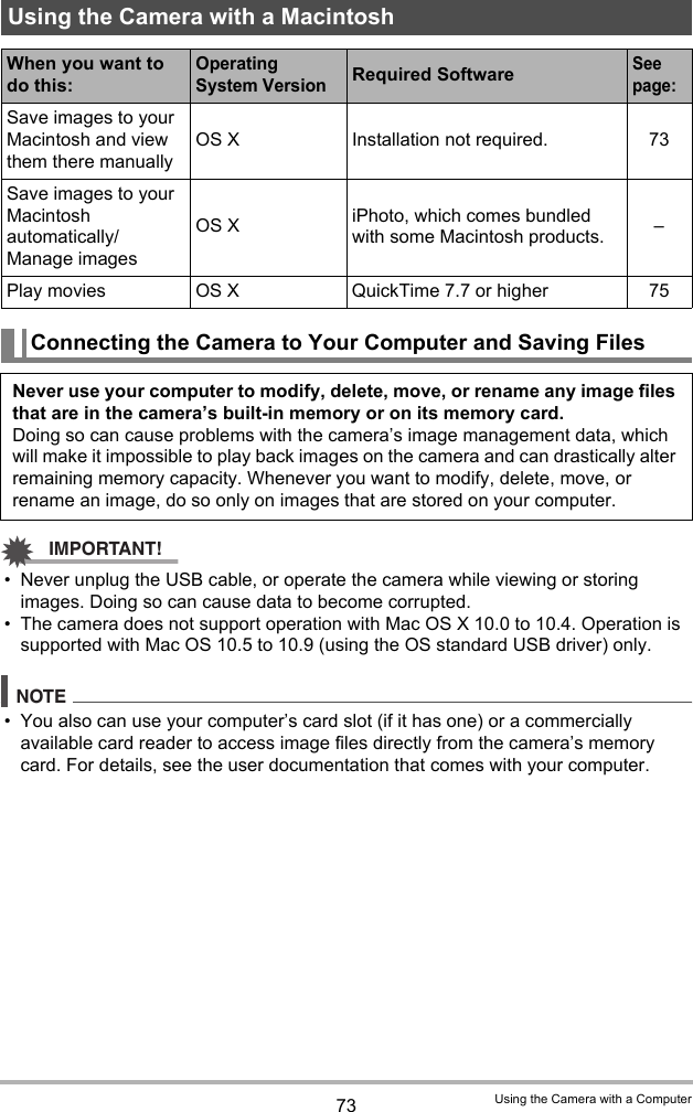 73 Using the Camera with a ComputerIMPORTANT!• Never unplug the USB cable, or operate the camera while viewing or storing images. Doing so can cause data to become corrupted.• The camera does not support operation with Mac OS X 10.0 to 10.4. Operation is supported with Mac OS 10.5 to 10.9 (using the OS standard USB driver) only.NOTE• You also can use your computer’s card slot (if it has one) or a commercially available card reader to access image files directly from the camera’s memory card. For details, see the user documentation that comes with your computer.Using the Camera with a MacintoshWhen you want to do this:Operating System VersionRequired SoftwareSee page:Save images to your Macintosh and view them there manuallyOS X Installation not required. 73Save images to your Macintosh automatically/Manage imagesOS X iPhoto, which comes bundled with some Macintosh products. –Play movies OS X QuickTime 7.7 or higher 75Connecting the Camera to Your Computer and Saving FilesNever use your computer to modify, delete, move, or rename any image files that are in the camera’s built-in memory or on its memory card.Doing so can cause problems with the camera’s image management data, which will make it impossible to play back images on the camera and can drastically alter remaining memory capacity. Whenever you want to modify, delete, move, or rename an image, do so only on images that are stored on your computer.