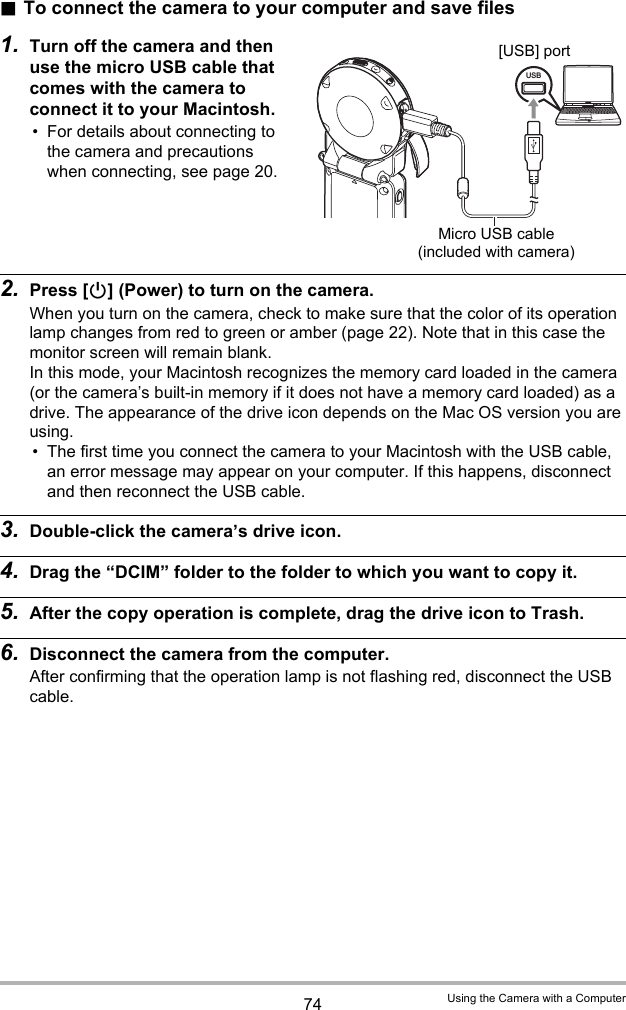74 Using the Camera with a Computer.To connect the camera to your computer and save files1. Turn off the camera and then use the micro USB cable that comes with the camera to connect it to your Macintosh.• For details about connecting to the camera and precautions when connecting, see page 20.2. Press [p] (Power) to turn on the camera.When you turn on the camera, check to make sure that the color of its operation lamp changes from red to green or amber (page 22). Note that in this case the monitor screen will remain blank. In this mode, your Macintosh recognizes the memory card loaded in the camera (or the camera’s built-in memory if it does not have a memory card loaded) as a drive. The appearance of the drive icon depends on the Mac OS version you are using.• The first time you connect the camera to your Macintosh with the USB cable, an error message may appear on your computer. If this happens, disconnect and then reconnect the USB cable.3. Double-click the camera’s drive icon.4. Drag the “DCIM” folder to the folder to which you want to copy it.5. After the copy operation is complete, drag the drive icon to Trash.6. Disconnect the camera from the computer.After confirming that the operation lamp is not flashing red, disconnect the USB cable.USBMicro USB cable (included with camera)[USB] port