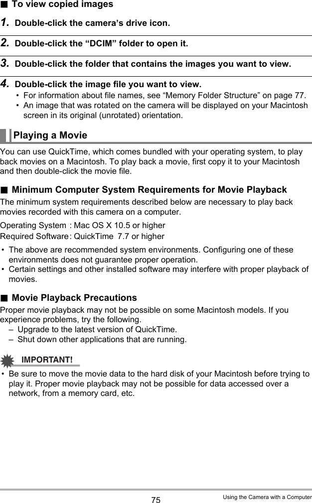75 Using the Camera with a Computer.To view copied images1. Double-click the camera’s drive icon.2. Double-click the “DCIM” folder to open it.3. Double-click the folder that contains the images you want to view.4. Double-click the image file you want to view.• For information about file names, see “Memory Folder Structure” on page 77.• An image that was rotated on the camera will be displayed on your Macintosh screen in its original (unrotated) orientation.You can use QuickTime, which comes bundled with your operating system, to play back movies on a Macintosh. To play back a movie, first copy it to your Macintosh and then double-click the movie file..Minimum Computer System Requirements for Movie PlaybackThe minimum system requirements described below are necessary to play back movies recorded with this camera on a computer.• The above are recommended system environments. Configuring one of these environments does not guarantee proper operation.• Certain settings and other installed software may interfere with proper playback of movies..Movie Playback PrecautionsProper movie playback may not be possible on some Macintosh models. If you experience problems, try the following.– Upgrade to the latest version of QuickTime.– Shut down other applications that are running.IMPORTANT!• Be sure to move the movie data to the hard disk of your Macintosh before trying to play it. Proper movie playback may not be possible for data accessed over a network, from a memory card, etc.Playing a MovieOperating System : Mac OS X 10.5 or higherRequired Software: QuickTime 7.7 or higher