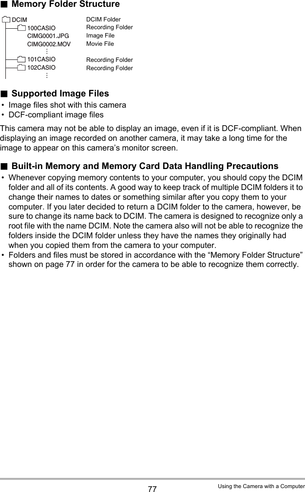 77 Using the Camera with a Computer.Memory Folder StructureDCIM FolderRecording FolderImage FileMovie FileRecording FolderRecording Folder.Supported Image Files• Image files shot with this camera• DCF-compliant image filesThis camera may not be able to display an image, even if it is DCF-compliant. When displaying an image recorded on another camera, it may take a long time for the image to appear on this camera’s monitor screen..Built-in Memory and Memory Card Data Handling Precautions• Whenever copying memory contents to your computer, you should copy the DCIM folder and all of its contents. A good way to keep track of multiple DCIM folders it to change their names to dates or something similar after you copy them to your computer. If you later decided to return a DCIM folder to the camera, however, be sure to change its name back to DCIM. The camera is designed to recognize only a root file with the name DCIM. Note the camera also will not be able to recognize the folders inside the DCIM folder unless they have the names they originally had when you copied them from the camera to your computer.• Folders and files must be stored in accordance with the “Memory Folder Structure” shown on page 77 in order for the camera to be able to recognize them correctly.DCIM100CASIO CIMG0001.JPGCIMG0002.MOV101CASIO 102CASIO 