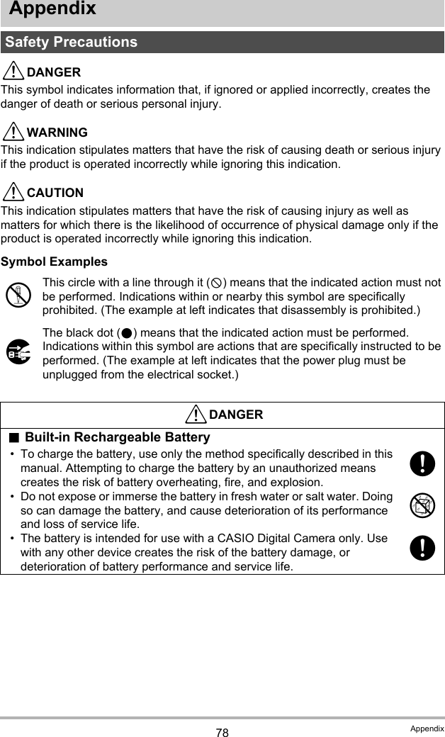 78 AppendixAppendix*DANGERThis symbol indicates information that, if ignored or applied incorrectly, creates the danger of death or serious personal injury.*WARNINGThis indication stipulates matters that have the risk of causing death or serious injury if the product is operated incorrectly while ignoring this indication.*CAUTIONThis indication stipulates matters that have the risk of causing injury as well as matters for which there is the likelihood of occurrence of physical damage only if the product is operated incorrectly while ignoring this indication.Symbol ExamplesSafety Precautions!This circle with a line through it (-) means that the indicated action must not be performed. Indications within or nearby this symbol are specifically prohibited. (The example at left indicates that disassembly is prohibited.)$The black dot (0) means that the indicated action must be performed. Indications within this symbol are actions that are specifically instructed to be performed. (The example at left indicates that the power plug must be unplugged from the electrical socket.)*DANGER.Built-in Rechargeable Battery• To charge the battery, use only the method specifically described in this manual. Attempting to charge the battery by an unauthorized means creates the risk of battery overheating, fire, and explosion.• Do not expose or immerse the battery in fresh water or salt water. Doing so can damage the battery, and cause deterioration of its performance and loss of service life.• The battery is intended for use with a CASIO Digital Camera only. Use with any other device creates the risk of the battery damage, or deterioration of battery performance and service life.+%+