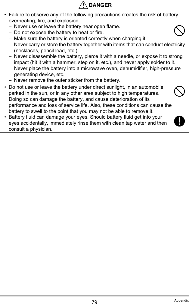 79 Appendix• Failure to observe any of the following precautions creates the risk of battery overheating, fire, and explosion.– Never use or leave the battery near open flame.– Do not expose the battery to heat or fire.– Make sure the battery is oriented correctly when charging it.– Never carry or store the battery together with items that can conduct electricity (necklaces, pencil lead, etc.).– Never disassemble the battery, pierce it with a needle, or expose it to strong impact (hit it with a hammer, step on it, etc.), and never apply solder to it. Never place the battery into a microwave oven, dehumidifier, high-pressure generating device, etc.– Never remove the outer sticker from the battery.• Do not use or leave the battery under direct sunlight, in an automobile parked in the sun, or in any other area subject to high temperatures. Doing so can damage the battery, and cause deterioration of its performance and loss of service life. Also, these conditions can cause the battery to swell to the point that you may not be able to remove it.• Battery fluid can damage your eyes. Should battery fluid get into your eyes accidentally, immediately rinse them with clean tap water and then consult a physician.*DANGER--+