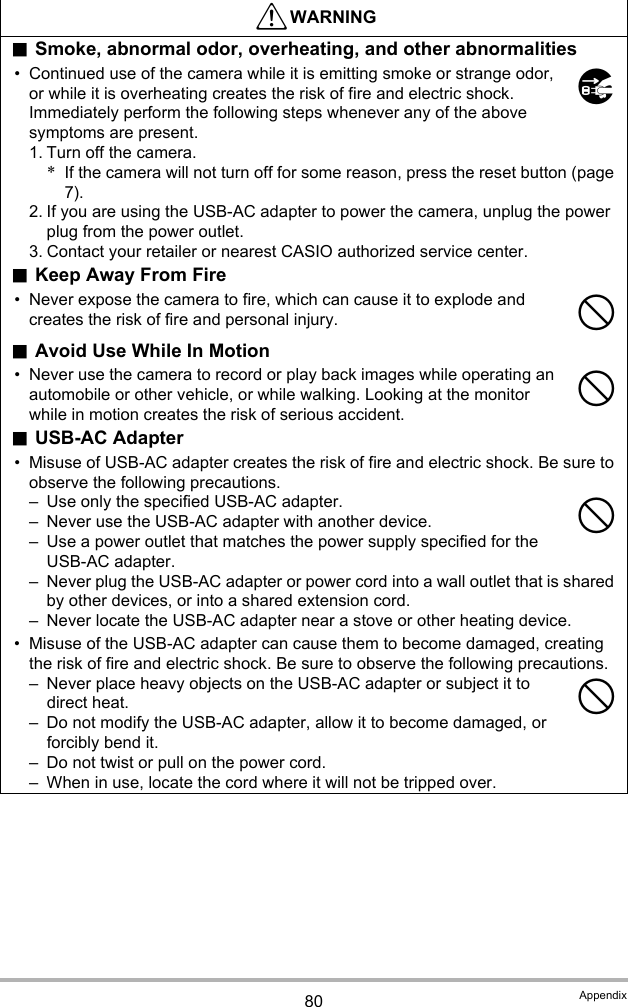 80 Appendix*WARNING.Smoke, abnormal odor, overheating, and other abnormalities• Continued use of the camera while it is emitting smoke or strange odor, or while it is overheating creates the risk of fire and electric shock. Immediately perform the following steps whenever any of the above symptoms are present.1. Turn off the camera.*If the camera will not turn off for some reason, press the reset button (page 7).2. If you are using the USB-AC adapter to power the camera, unplug the power plug from the power outlet.3. Contact your retailer or nearest CASIO authorized service center..Keep Away From Fire• Never expose the camera to fire, which can cause it to explode and creates the risk of fire and personal injury..Avoid Use While In Motion• Never use the camera to record or play back images while operating an automobile or other vehicle, or while walking. Looking at the monitor while in motion creates the risk of serious accident..USB-AC Adapter• Misuse of USB-AC adapter creates the risk of fire and electric shock. Be sure to observe the following precautions.– Use only the specified USB-AC adapter.– Never use the USB-AC adapter with another device.– Use a power outlet that matches the power supply specified for the USB-AC adapter.– Never plug the USB-AC adapter or power cord into a wall outlet that is shared by other devices, or into a shared extension cord.– Never locate the USB-AC adapter near a stove or other heating device.• Misuse of the USB-AC adapter can cause them to become damaged, creating the risk of fire and electric shock. Be sure to observe the following precautions.– Never place heavy objects on the USB-AC adapter or subject it to direct heat.– Do not modify the USB-AC adapter, allow it to become damaged, or forcibly bend it.– Do not twist or pull on the power cord.– When in use, locate the cord where it will not be tripped over.$----