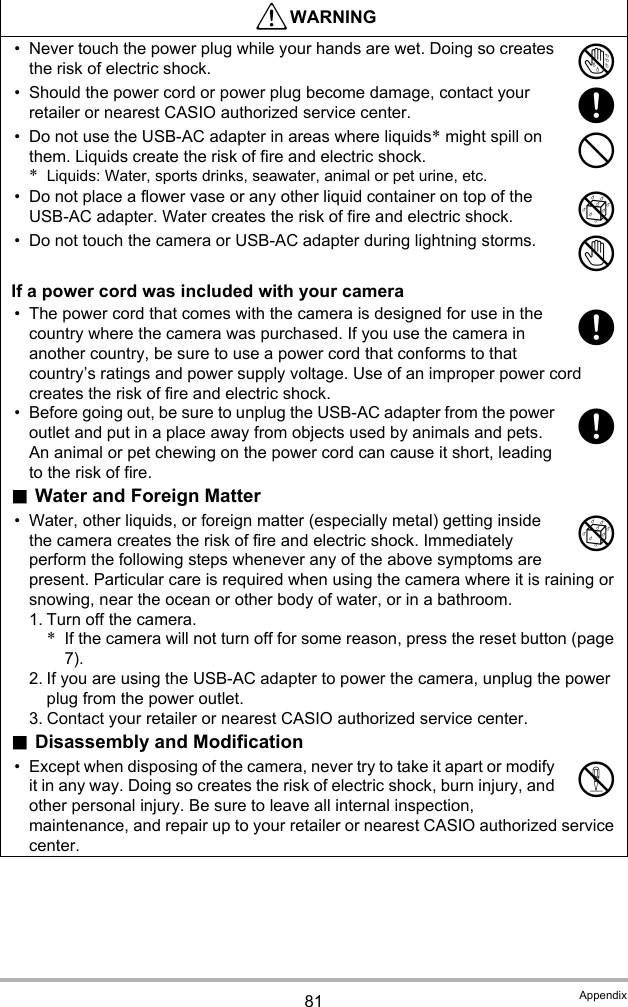 81 Appendix• Never touch the power plug while your hands are wet. Doing so creates the risk of electric shock.• Should the power cord or power plug become damage, contact your retailer or nearest CASIO authorized service center.• Do not use the USB-AC adapter in areas where liquids* might spill on them. Liquids create the risk of fire and electric shock.*Liquids: Water, sports drinks, seawater, animal or pet urine, etc.• Do not place a flower vase or any other liquid container on top of the USB-AC adapter. Water creates the risk of fire and electric shock.• Do not touch the camera or USB-AC adapter during lightning storms.If a power cord was included with your camera• The power cord that comes with the camera is designed for use in the country where the camera was purchased. If you use the camera in another country, be sure to use a power cord that conforms to that country’s ratings and power supply voltage. Use of an improper power cord creates the risk of fire and electric shock.• Before going out, be sure to unplug the USB-AC adapter from the power outlet and put in a place away from objects used by animals and pets. An animal or pet chewing on the power cord can cause it short, leading to the risk of fire..Water and Foreign Matter• Water, other liquids, or foreign matter (especially metal) getting inside the camera creates the risk of fire and electric shock. Immediately perform the following steps whenever any of the above symptoms are present. Particular care is required when using the camera where it is raining or snowing, near the ocean or other body of water, or in a bathroom.1. Turn off the camera.*If the camera will not turn off for some reason, press the reset button (page 7).2. If you are using the USB-AC adapter to power the camera, unplug the power plug from the power outlet.3. Contact your retailer or nearest CASIO authorized service center..Disassembly and Modification• Except when disposing of the camera, never try to take it apart or modify it in any way. Doing so creates the risk of electric shock, burn injury, and other personal injury. Be sure to leave all internal inspection, maintenance, and repair up to your retailer or nearest CASIO authorized service center.*WARNING&quot;+-%1++%!