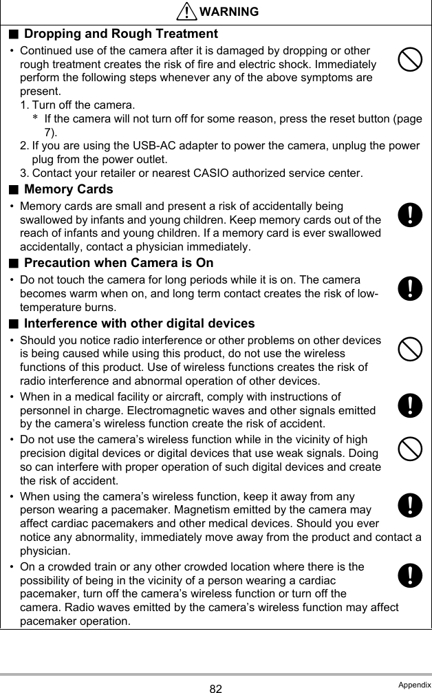 82 Appendix.Dropping and Rough Treatment• Continued use of the camera after it is damaged by dropping or other rough treatment creates the risk of fire and electric shock. Immediately perform the following steps whenever any of the above symptoms are present.1. Turn off the camera.*If the camera will not turn off for some reason, press the reset button (page 7).2. If you are using the USB-AC adapter to power the camera, unplug the power plug from the power outlet.3. Contact your retailer or nearest CASIO authorized service center..Memory Cards• Memory cards are small and present a risk of accidentally being swallowed by infants and young children. Keep memory cards out of the reach of infants and young children. If a memory card is ever swallowed accidentally, contact a physician immediately..Precaution when Camera is On• Do not touch the camera for long periods while it is on. The camera becomes warm when on, and long term contact creates the risk of low-temperature burns..Interference with other digital devices• Should you notice radio interference or other problems on other devices is being caused while using this product, do not use the wireless functions of this product. Use of wireless functions creates the risk of radio interference and abnormal operation of other devices.• When in a medical facility or aircraft, comply with instructions of personnel in charge. Electromagnetic waves and other signals emitted by the camera’s wireless function create the risk of accident.• Do not use the camera’s wireless function while in the vicinity of high precision digital devices or digital devices that use weak signals. Doing so can interfere with proper operation of such digital devices and create the risk of accident.• When using the camera’s wireless function, keep it away from any person wearing a pacemaker. Magnetism emitted by the camera may affect cardiac pacemakers and other medical devices. Should you ever notice any abnormality, immediately move away from the product and contact a physician.• On a crowded train or any other crowded location where there is the possibility of being in the vicinity of a person wearing a cardiac pacemaker, turn off the camera’s wireless function or turn off the camera. Radio waves emitted by the camera’s wireless function may affect pacemaker operation.*WARNING-++-+-++