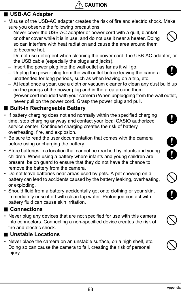 83 Appendix*CAUTION.USB-AC Adapter• Misuse of the USB-AC adapter creates the risk of fire and electric shock. Make sure you observe the following precautions.– Never cover the USB-AC adapter or power cord with a quilt, blanket, or other cover while it is in use, and do not use it near a heater. Doing so can interfere with heat radiation and cause the area around them to become hot.– Do not use detergent when cleaning the power cord, the USB-AC adapter, or the USB cable (especially the plugs and jacks).– Insert the power plug into the wall outlet as far as it will go.– Unplug the power plug from the wall outlet before leaving the camera unattended for long periods, such as when leaving on a trip, etc.– At least once a year, use a cloth or vacuum cleaner to clean any dust build up on the prongs of the power plug and in the area around them.– (Power cord included with your camera) When unplugging from the wall outlet, never pull on the power cord. Grasp the power plug and pull..Built-in Rechargeable Battery• If battery charging does not end normally within the specified charging time, stop charging anyway and contact your local CASIO authorized service center. Continued charging creates the risk of battery overheating, fire, and explosion.• Be sure to read the user documentation that comes with the camera before using or charging the battery.• Store batteries in a location that cannot be reached by infants and young children. When using a battery where infants and young children are present, be on guard to ensure that they do not have the chance to remove the battery from the camera.• Do not leave batteries near areas used by pets. A pet chewing on a battery can lead to accidents caused by the battery leaking, overheating, or exploding.• Should fluid from a battery accidentally get onto clothing or your skin, immediately rinse it off with clean tap water. Prolonged contact with battery fluid can cause skin irritation..Connections• Never plug any devices that are not specified for use with this camera into connectors. Connecting a non-specified device creates the risk of fire and electric shock..Unstable Locations• Never place the camera on an unstable surface, on a high shelf, etc. Doing so can cause the camera to fall, creating the risk of personal injury.-++++-+--