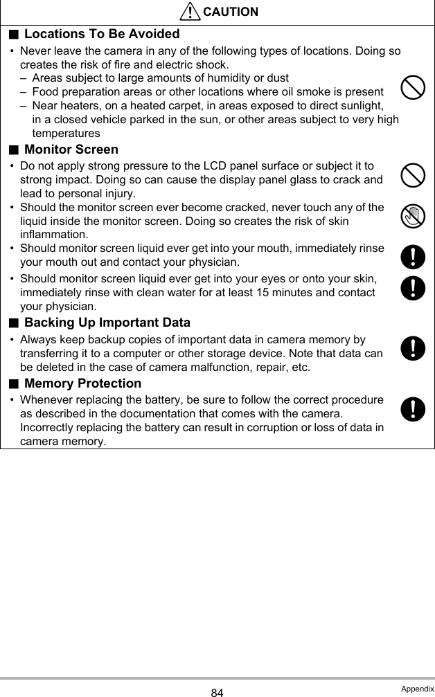 84 Appendix.Locations To Be Avoided• Never leave the camera in any of the following types of locations. Doing so creates the risk of fire and electric shock.– Areas subject to large amounts of humidity or dust– Food preparation areas or other locations where oil smoke is present– Near heaters, on a heated carpet, in areas exposed to direct sunlight, in a closed vehicle parked in the sun, or other areas subject to very high temperatures.Monitor Screen• Do not apply strong pressure to the LCD panel surface or subject it to strong impact. Doing so can cause the display panel glass to crack and lead to personal injury.• Should the monitor screen ever become cracked, never touch any of the liquid inside the monitor screen. Doing so creates the risk of skin inflammation.• Should monitor screen liquid ever get into your mouth, immediately rinse your mouth out and contact your physician.• Should monitor screen liquid ever get into your eyes or onto your skin, immediately rinse with clean water for at least 15 minutes and contact your physician..Backing Up Important Data• Always keep backup copies of important data in camera memory by transferring it to a computer or other storage device. Note that data can be deleted in the case of camera malfunction, repair, etc..Memory Protection• Whenever replacing the battery, be sure to follow the correct procedure as described in the documentation that comes with the camera. Incorrectly replacing the battery can result in corruption or loss of data in camera memory.*CAUTION--1++++