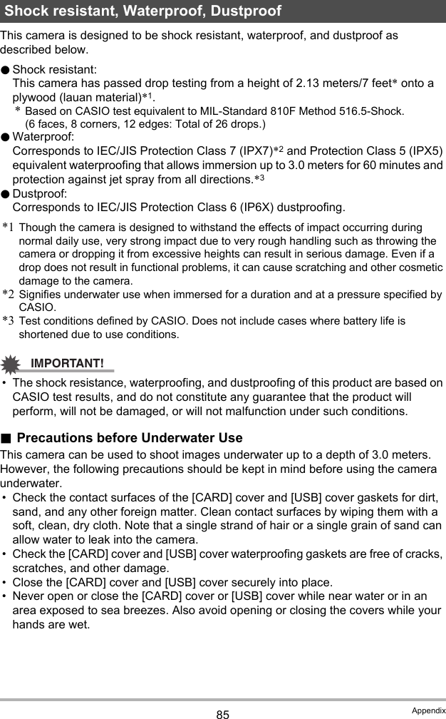 85 AppendixThis camera is designed to be shock resistant, waterproof, and dustproof as described below.0Shock resistant:This camera has passed drop testing from a height of 2.13 meters/7 feet* onto a plywood (lauan material)*1.*Based on CASIO test equivalent to MIL-Standard 810F Method 516.5-Shock. (6 faces, 8 corners, 12 edges: Total of 26 drops.)0Waterproof: Corresponds to IEC/JIS Protection Class 7 (IPX7)*2 and Protection Class 5 (IPX5) equivalent waterproofing that allows immersion up to 3.0 meters for 60 minutes and protection against jet spray from all directions.*30Dustproof: Corresponds to IEC/JIS Protection Class 6 (IP6X) dustproofing.*1 Though the camera is designed to withstand the effects of impact occurring during normal daily use, very strong impact due to very rough handling such as throwing the camera or dropping it from excessive heights can result in serious damage. Even if a drop does not result in functional problems, it can cause scratching and other cosmetic damage to the camera.*2 Signifies underwater use when immersed for a duration and at a pressure specified by CASIO.*3 Test conditions defined by CASIO. Does not include cases where battery life is shortened due to use conditions. IMPORTANT!• The shock resistance, waterproofing, and dustproofing of this product are based on CASIO test results, and do not constitute any guarantee that the product will perform, will not be damaged, or will not malfunction under such conditions..Precautions before Underwater UseThis camera can be used to shoot images underwater up to a depth of 3.0 meters. However, the following precautions should be kept in mind before using the camera underwater.• Check the contact surfaces of the [CARD] cover and [USB] cover gaskets for dirt, sand, and any other foreign matter. Clean contact surfaces by wiping them with a soft, clean, dry cloth. Note that a single strand of hair or a single grain of sand can allow water to leak into the camera.• Check the [CARD] cover and [USB] cover waterproofing gaskets are free of cracks, scratches, and other damage.• Close the [CARD] cover and [USB] cover securely into place.• Never open or close the [CARD] cover or [USB] cover while near water or in an area exposed to sea breezes. Also avoid opening or closing the covers while your hands are wet.Shock resistant, Waterproof, Dustproof