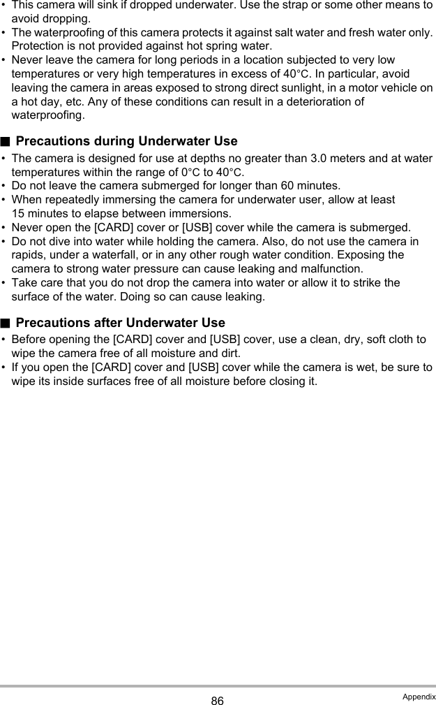 86 Appendix• This camera will sink if dropped underwater. Use the strap or some other means to avoid dropping.• The waterproofing of this camera protects it against salt water and fresh water only. Protection is not provided against hot spring water.• Never leave the camera for long periods in a location subjected to very low temperatures or very high temperatures in excess of 40°C. In particular, avoid leaving the camera in areas exposed to strong direct sunlight, in a motor vehicle on a hot day, etc. Any of these conditions can result in a deterioration of waterproofing..Precautions during Underwater Use• The camera is designed for use at depths no greater than 3.0 meters and at water temperatures within the range of 0°C to 40°C.• Do not leave the camera submerged for longer than 60 minutes.• When repeatedly immersing the camera for underwater user, allow at least 15 minutes to elapse between immersions.• Never open the [CARD] cover or [USB] cover while the camera is submerged.• Do not dive into water while holding the camera. Also, do not use the camera in rapids, under a waterfall, or in any other rough water condition. Exposing the camera to strong water pressure can cause leaking and malfunction.• Take care that you do not drop the camera into water or allow it to strike the surface of the water. Doing so can cause leaking..Precautions after Underwater Use• Before opening the [CARD] cover and [USB] cover, use a clean, dry, soft cloth to wipe the camera free of all moisture and dirt.• If you open the [CARD] cover and [USB] cover while the camera is wet, be sure to wipe its inside surfaces free of all moisture before closing it.