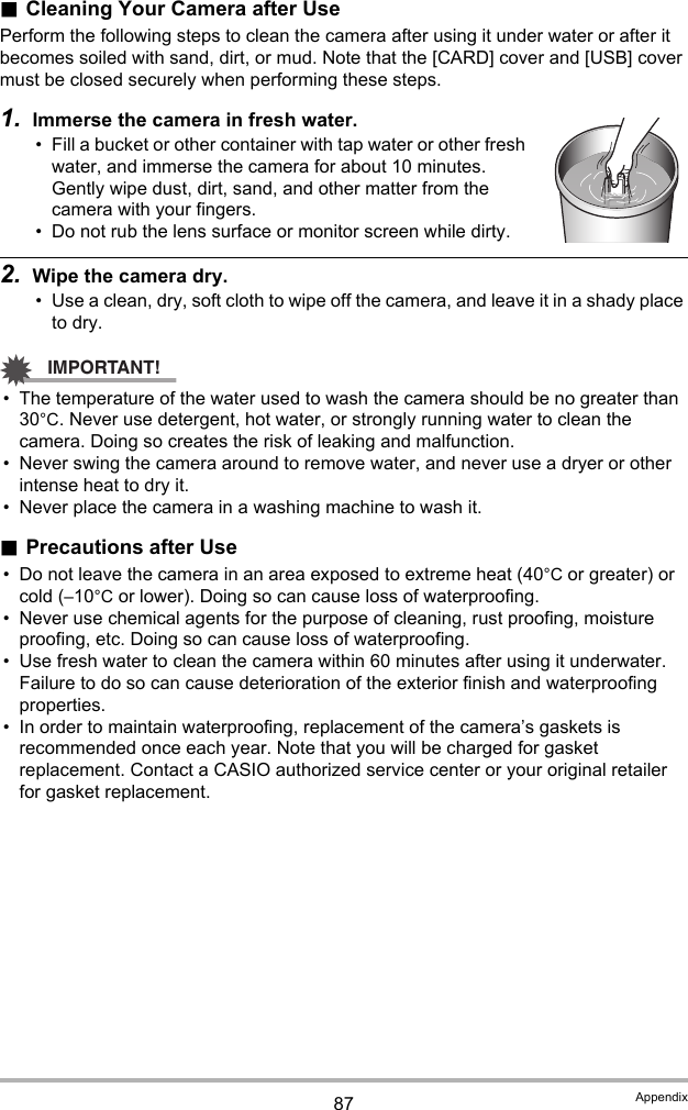 87 Appendix.Cleaning Your Camera after UsePerform the following steps to clean the camera after using it under water or after it becomes soiled with sand, dirt, or mud. Note that the [CARD] cover and [USB] cover must be closed securely when performing these steps.1. Immerse the camera in fresh water.• Fill a bucket or other container with tap water or other fresh water, and immerse the camera for about 10 minutes. Gently wipe dust, dirt, sand, and other matter from the camera with your fingers.• Do not rub the lens surface or monitor screen while dirty.2. Wipe the camera dry.• Use a clean, dry, soft cloth to wipe off the camera, and leave it in a shady place to dry.IMPORTANT!• The temperature of the water used to wash the camera should be no greater than 30°C. Never use detergent, hot water, or strongly running water to clean the camera. Doing so creates the risk of leaking and malfunction.• Never swing the camera around to remove water, and never use a dryer or other intense heat to dry it.• Never place the camera in a washing machine to wash it..Precautions after Use• Do not leave the camera in an area exposed to extreme heat (40°C or greater) or cold (–10°C or lower). Doing so can cause loss of waterproofing.• Never use chemical agents for the purpose of cleaning, rust proofing, moisture proofing, etc. Doing so can cause loss of waterproofing.• Use fresh water to clean the camera within 60 minutes after using it underwater. Failure to do so can cause deterioration of the exterior finish and waterproofing properties.• In order to maintain waterproofing, replacement of the camera’s gaskets is recommended once each year. Note that you will be charged for gasket replacement. Contact a CASIO authorized service center or your original retailer for gasket replacement.