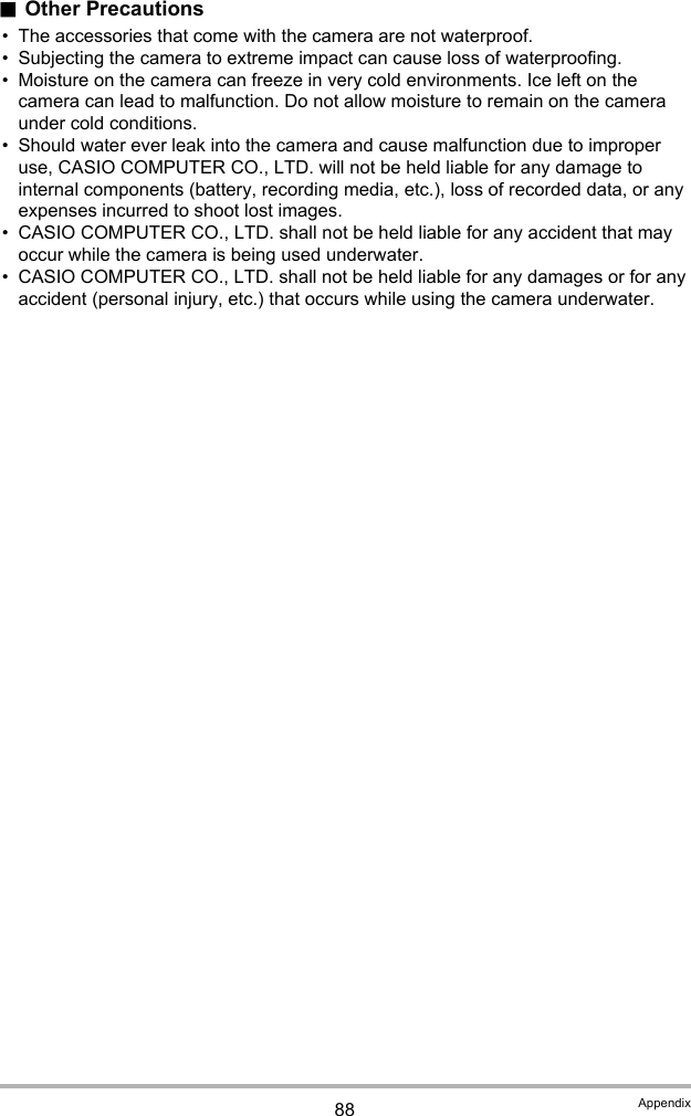88 Appendix.Other Precautions• The accessories that come with the camera are not waterproof.• Subjecting the camera to extreme impact can cause loss of waterproofing.• Moisture on the camera can freeze in very cold environments. Ice left on the camera can lead to malfunction. Do not allow moisture to remain on the camera under cold conditions.• Should water ever leak into the camera and cause malfunction due to improper use, CASIO COMPUTER CO., LTD. will not be held liable for any damage to internal components (battery, recording media, etc.), loss of recorded data, or any expenses incurred to shoot lost images.• CASIO COMPUTER CO., LTD. shall not be held liable for any accident that may occur while the camera is being used underwater.• CASIO COMPUTER CO., LTD. shall not be held liable for any damages or for any accident (personal injury, etc.) that occurs while using the camera underwater.
