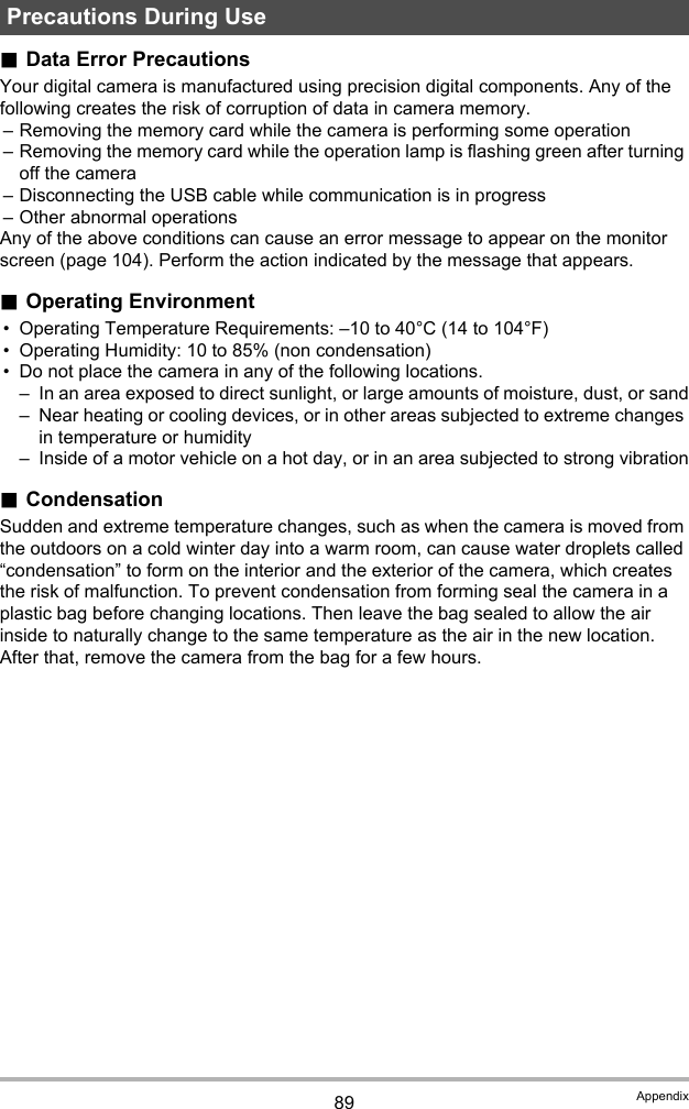 89 Appendix.Data Error PrecautionsYour digital camera is manufactured using precision digital components. Any of the following creates the risk of corruption of data in camera memory.– Removing the memory card while the camera is performing some operation– Removing the memory card while the operation lamp is flashing green after turning off the camera– Disconnecting the USB cable while communication is in progress– Other abnormal operationsAny of the above conditions can cause an error message to appear on the monitor screen (page 104). Perform the action indicated by the message that appears..Operating Environment• Operating Temperature Requirements: –10 to 40°C (14 to 104°F)• Operating Humidity: 10 to 85% (non condensation)• Do not place the camera in any of the following locations.– In an area exposed to direct sunlight, or large amounts of moisture, dust, or sand– Near heating or cooling devices, or in other areas subjected to extreme changes in temperature or humidity– Inside of a motor vehicle on a hot day, or in an area subjected to strong vibration.CondensationSudden and extreme temperature changes, such as when the camera is moved from the outdoors on a cold winter day into a warm room, can cause water droplets called “condensation” to form on the interior and the exterior of the camera, which creates the risk of malfunction. To prevent condensation from forming seal the camera in a plastic bag before changing locations. Then leave the bag sealed to allow the air inside to naturally change to the same temperature as the air in the new location. After that, remove the camera from the bag for a few hours.Precautions During Use