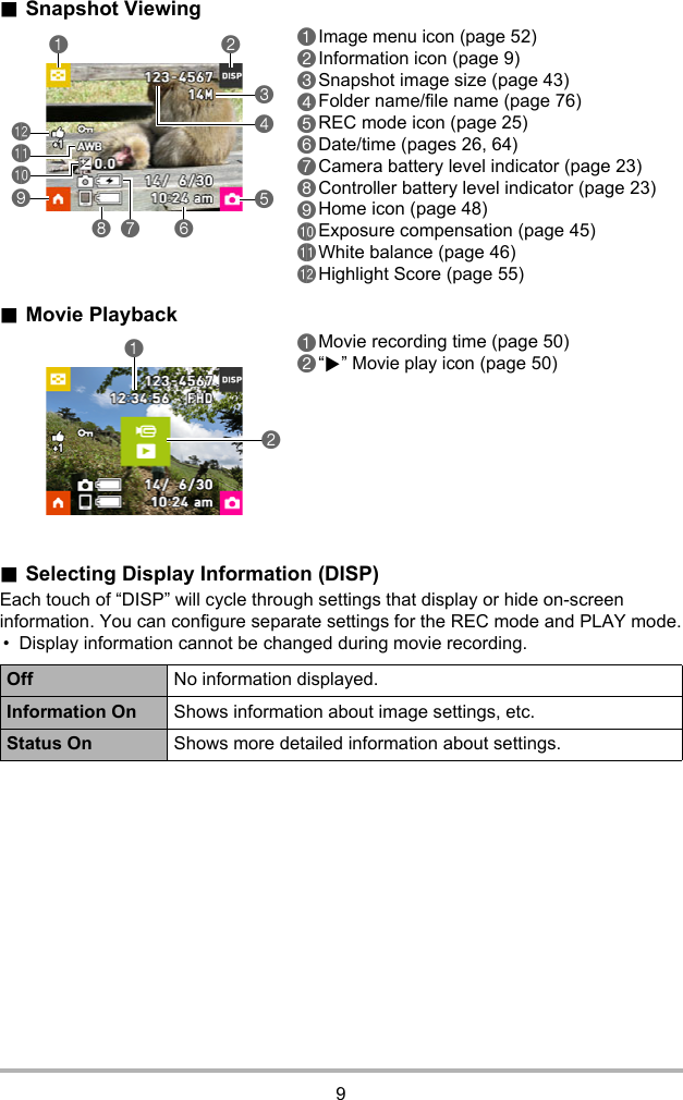 9.Snapshot Viewing.Movie Playback.Selecting Display Information (DISP)Each touch of “DISP” will cycle through settings that display or hide on-screen information. You can configure separate settings for the REC mode and PLAY mode.• Display information cannot be changed during movie recording.1Image menu icon (page 52)2Information icon (page 9)3Snapshot image size (page 43)4Folder name/file name (page 76)5REC mode icon (page 25)6Date/time (pages 26, 64)7Camera battery level indicator (page 23)8Controller battery level indicator (page 23)9Home icon (page 48)bkExposure compensation (page 45)blWhite balance (page 46)bmHighlight Score (page 55)1Movie recording time (page 50)2“6” Movie play icon (page 50)Off No information displayed.Information On Shows information about image settings, etc.Status On Shows more detailed information about settings.35468 71 29blbkbm12