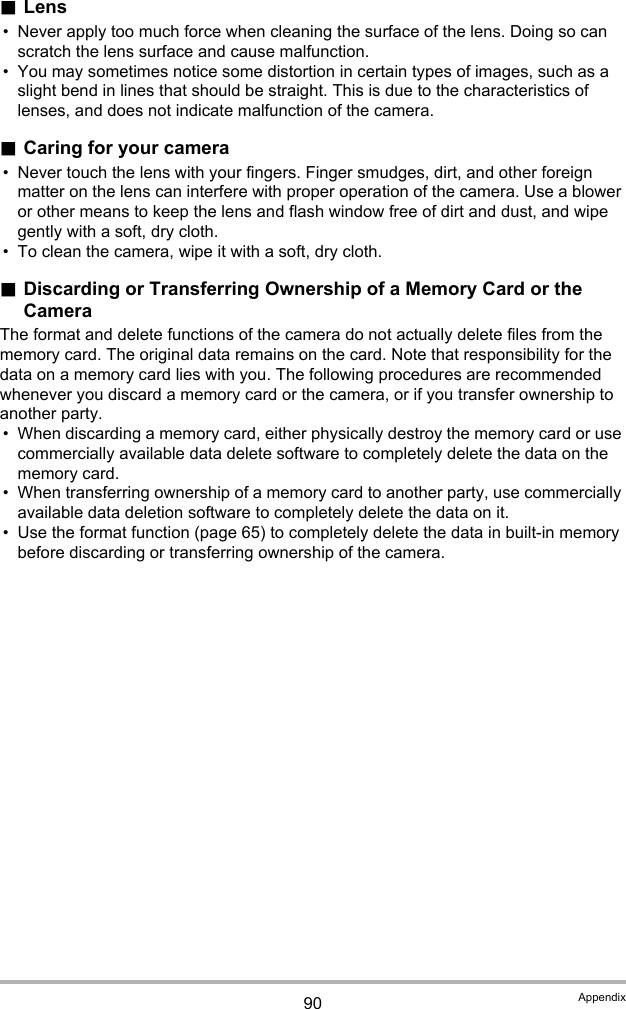 90 Appendix.Lens• Never apply too much force when cleaning the surface of the lens. Doing so can scratch the lens surface and cause malfunction.• You may sometimes notice some distortion in certain types of images, such as a slight bend in lines that should be straight. This is due to the characteristics of lenses, and does not indicate malfunction of the camera..Caring for your camera• Never touch the lens with your fingers. Finger smudges, dirt, and other foreign matter on the lens can interfere with proper operation of the camera. Use a blower or other means to keep the lens and flash window free of dirt and dust, and wipe gently with a soft, dry cloth.• To clean the camera, wipe it with a soft, dry cloth..Discarding or Transferring Ownership of a Memory Card or the CameraThe format and delete functions of the camera do not actually delete files from the memory card. The original data remains on the card. Note that responsibility for the data on a memory card lies with you. The following procedures are recommended whenever you discard a memory card or the camera, or if you transfer ownership to another party.• When discarding a memory card, either physically destroy the memory card or use commercially available data delete software to completely delete the data on the memory card.• When transferring ownership of a memory card to another party, use commercially available data deletion software to completely delete the data on it.• Use the format function (page 65) to completely delete the data in built-in memory before discarding or transferring ownership of the camera.