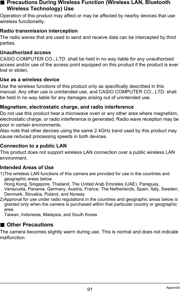 91 Appendix.Precautions During Wireless Function (Wireless LAN, Bluetooth Wireless Technology) UseOperation of this product may affect or may be affected by nearby devices that use wireless functionality.Radio transmission interceptionThe radio waves that are used to send and receive data can be intercepted by third parties.Unauthorized accessCASIO COMPUTER CO., LTD. shall be held in no way liable for any unauthorized access and/or use of the access point equipped on this product if the product is ever lost or stolen.Use as a wireless deviceUse the wireless functions of this product only as specifically described in this manual. Any other use is unintended use, and CASIO COMPUTER CO., LTD. shall be held in no way liable for any damages arising out of unintended use.Magnetism, electrostatic charge, and radio interferenceDo not use this product hear a microwave oven or any other area where magnetism, electrostatic charge, or radio interference is generated. Radio wave reception may be poor in certain environments.Also note that other devices using the same 2.4GHz band used by this product may cause reduced processing speeds in both devices.Connection to a public LANThis product does not support wireless LAN connection over a public wireless LAN environment.Intended Areas of Use1)The wireless LAN functions of this camera are provided for use in the countries and geographic areas below.Hong Kong, Singapore, Thailand, The United Arab Emirates (UAE), Paraguay, Venezuela, Panama, Germany, Austria, France, The Netherlands, Spain, Italy, Sweden, Denmark, Slovakia, Poland, and Norway2)Approval for use under radio regulations in the countries and geographic areas below is granted only when the camera is purchased within that particular country or geographic area.Taiwan, Indonesia, Malaysia, and South Korea.Other PrecautionsThe camera becomes slightly warm during use. This is normal and does not indicate malfunction.