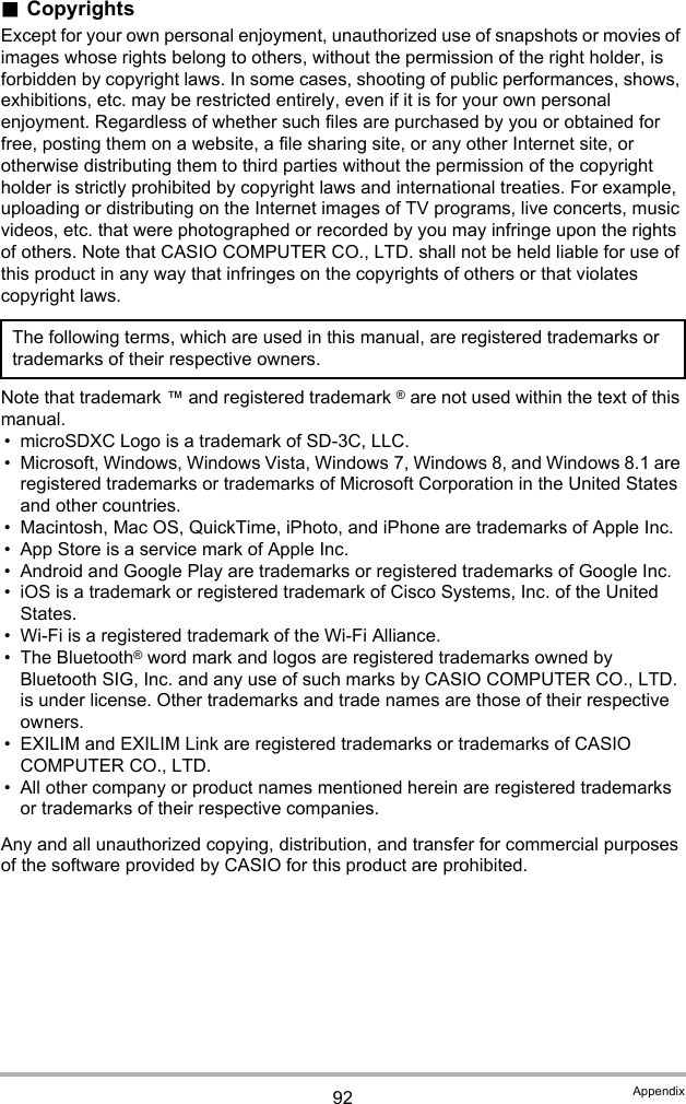 92 Appendix.CopyrightsExcept for your own personal enjoyment, unauthorized use of snapshots or movies of images whose rights belong to others, without the permission of the right holder, is forbidden by copyright laws. In some cases, shooting of public performances, shows, exhibitions, etc. may be restricted entirely, even if it is for your own personal enjoyment. Regardless of whether such files are purchased by you or obtained for free, posting them on a website, a file sharing site, or any other Internet site, or otherwise distributing them to third parties without the permission of the copyright holder is strictly prohibited by copyright laws and international treaties. For example, uploading or distributing on the Internet images of TV programs, live concerts, music videos, etc. that were photographed or recorded by you may infringe upon the rights of others. Note that CASIO COMPUTER CO., LTD. shall not be held liable for use of this product in any way that infringes on the copyrights of others or that violates copyright laws.Note that trademark ™ and registered trademark ® are not used within the text of this manual.• microSDXC Logo is a trademark of SD-3C, LLC.• Microsoft, Windows, Windows Vista, Windows 7, Windows 8, and Windows 8.1 are registered trademarks or trademarks of Microsoft Corporation in the United States and other countries.• Macintosh, Mac OS, QuickTime, iPhoto, and iPhone are trademarks of Apple Inc.• App Store is a service mark of Apple Inc.• Android and Google Play are trademarks or registered trademarks of Google Inc.• iOS is a trademark or registered trademark of Cisco Systems, Inc. of the United States.• Wi-Fi is a registered trademark of the Wi-Fi Alliance.• The Bluetooth® word mark and logos are registered trademarks owned by Bluetooth SIG, Inc. and any use of such marks by CASIO COMPUTER CO., LTD. is under license. Other trademarks and trade names are those of their respective owners.• EXILIM and EXILIM Link are registered trademarks or trademarks of CASIO COMPUTER CO., LTD.• All other company or product names mentioned herein are registered trademarks or trademarks of their respective companies.Any and all unauthorized copying, distribution, and transfer for commercial purposes of the software provided by CASIO for this product are prohibited.The following terms, which are used in this manual, are registered trademarks or trademarks of their respective owners.