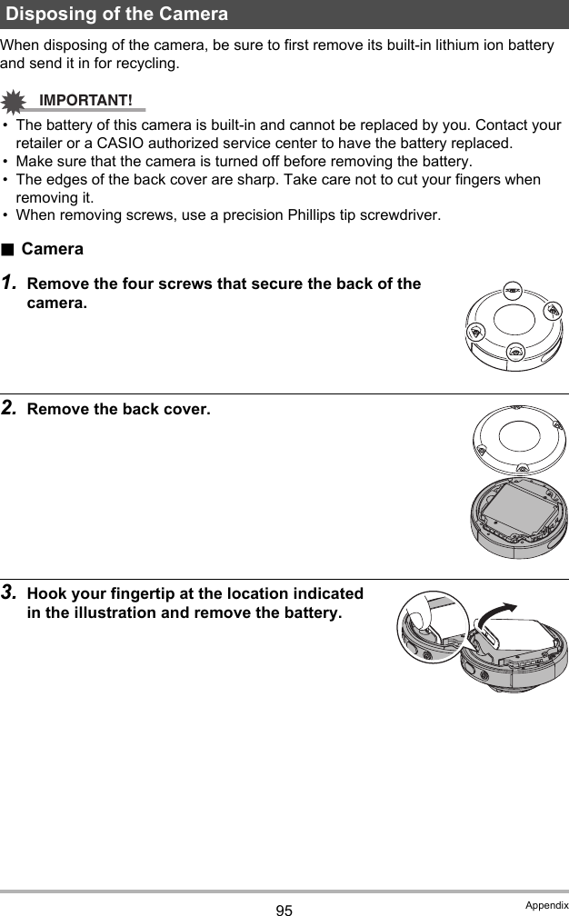 95 AppendixWhen disposing of the camera, be sure to first remove its built-in lithium ion battery and send it in for recycling.IMPORTANT!• The battery of this camera is built-in and cannot be replaced by you. Contact your retailer or a CASIO authorized service center to have the battery replaced.• Make sure that the camera is turned off before removing the battery.• The edges of the back cover are sharp. Take care not to cut your fingers when removing it.• When removing screws, use a precision Phillips tip screwdriver..Camera1. Remove the four screws that secure the back of the camera.2. Remove the back cover.3. Hook your fingertip at the location indicated in the illustration and remove the battery.Disposing of the Camera