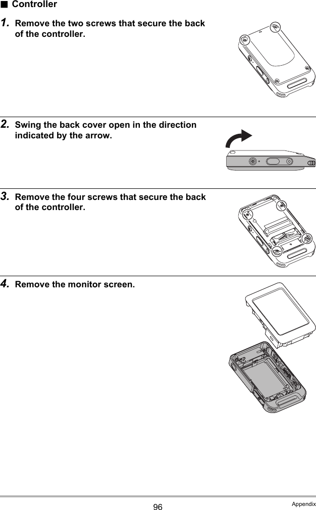 96 Appendix.Controller1. Remove the two screws that secure the back of the controller.2. Swing the back cover open in the direction indicated by the arrow.3. Remove the four screws that secure the back of the controller.4. Remove the monitor screen.