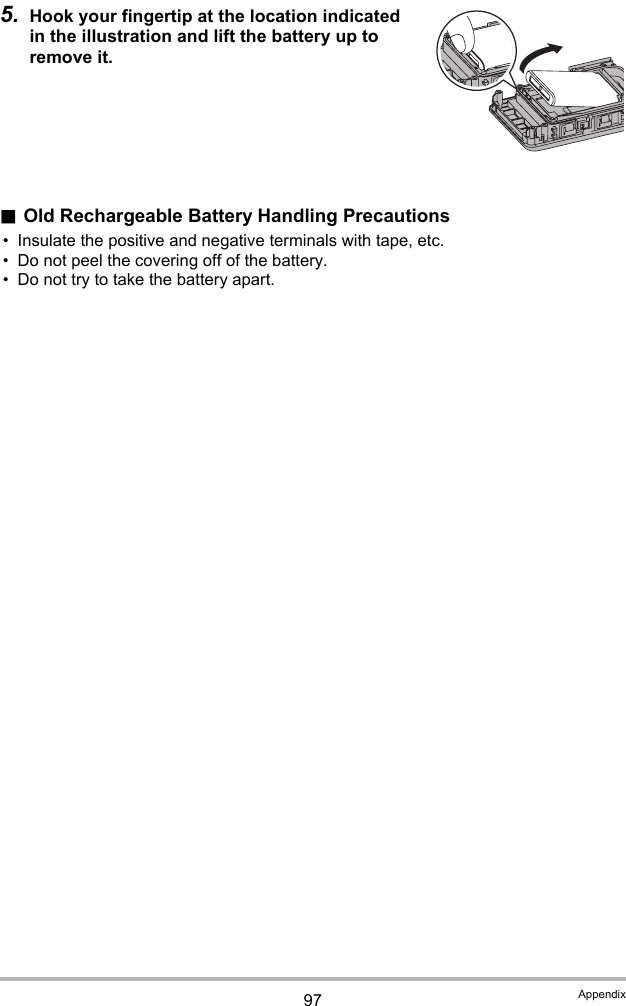 97 Appendix5. Hook your fingertip at the location indicated in the illustration and lift the battery up to remove it..Old Rechargeable Battery Handling Precautions• Insulate the positive and negative terminals with tape, etc.• Do not peel the covering off of the battery.• Do not try to take the battery apart.