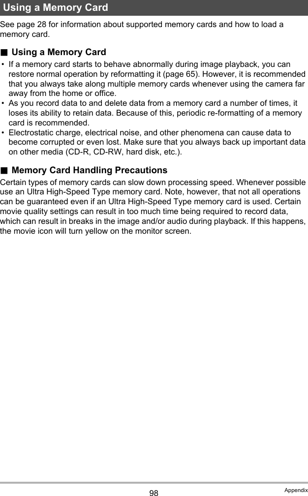 98 AppendixSee page 28 for information about supported memory cards and how to load a memory card..Using a Memory Card• If a memory card starts to behave abnormally during image playback, you can restore normal operation by reformatting it (page 65). However, it is recommended that you always take along multiple memory cards whenever using the camera far away from the home or office.• As you record data to and delete data from a memory card a number of times, it loses its ability to retain data. Because of this, periodic re-formatting of a memory card is recommended.• Electrostatic charge, electrical noise, and other phenomena can cause data to become corrupted or even lost. Make sure that you always back up important data on other media (CD-R, CD-RW, hard disk, etc.)..Memory Card Handling PrecautionsCertain types of memory cards can slow down processing speed. Whenever possible use an Ultra High-Speed Type memory card. Note, however, that not all operations can be guaranteed even if an Ultra High-Speed Type memory card is used. Certain movie quality settings can result in too much time being required to record data, which can result in breaks in the image and/or audio during playback. If this happens, the movie icon will turn yellow on the monitor screen.Using a Memory Card