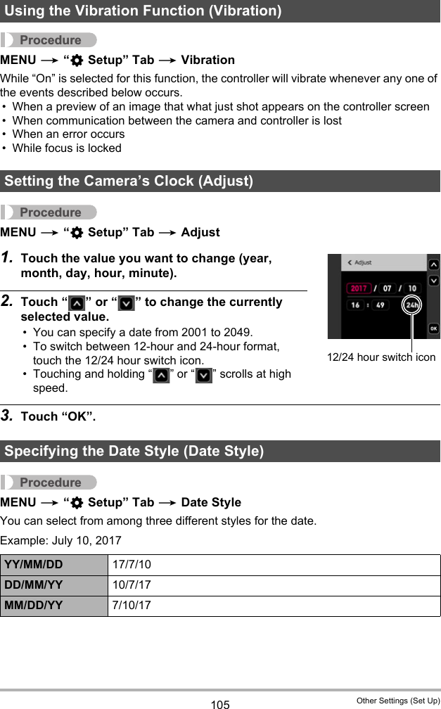 105 Other Settings (Set Up)ProcedureMENU * “¥ Setup” Tab * VibrationWhile “On” is selected for this function, the controller will vibrate whenever any one of the events described below occurs.• When a preview of an image that what just shot appears on the controller screen• When communication between the camera and controller is lost• When an error occurs• While focus is lockedProcedureMENU * “¥ Setup” Tab * Adjust1. Touch the value you want to change (year, month, day, hour, minute).2. Touch “ ” or “ ” to change the currently selected value.• You can specify a date from 2001 to 2049.• To switch between 12-hour and 24-hour format, touch the 12/24 hour switch icon.• Touching and holding “ ” or “ ” scrolls at high speed.3. Touch “OK”.ProcedureMENU * “¥ Setup” Tab * Date StyleYou can select from among three different styles for the date.Example: July 10, 2017Using the Vibration Function (Vibration)Setting the Camera’s Clock (Adjust)Specifying the Date Style (Date Style)YY/MM/DD 17/7/10DD/MM/YY 10/7/17MM/DD/YY 7/10/1712/24 hour switch icon