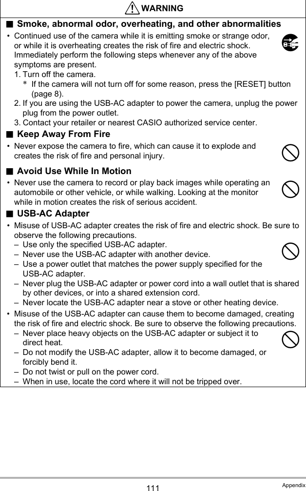 111 Appendix*WARNING.Smoke, abnormal odor, overheating, and other abnormalities• Continued use of the camera while it is emitting smoke or strange odor, or while it is overheating creates the risk of fire and electric shock. Immediately perform the following steps whenever any of the above symptoms are present.1. Turn off the camera.*If the camera will not turn off for some reason, press the [RESET] button (page 8).2. If you are using the USB-AC adapter to power the camera, unplug the power plug from the power outlet.3. Contact your retailer or nearest CASIO authorized service center..Keep Away From Fire• Never expose the camera to fire, which can cause it to explode and creates the risk of fire and personal injury..Avoid Use While In Motion• Never use the camera to record or play back images while operating an automobile or other vehicle, or while walking. Looking at the monitor while in motion creates the risk of serious accident..USB-AC Adapter• Misuse of USB-AC adapter creates the risk of fire and electric shock. Be sure to observe the following precautions.– Use only the specified USB-AC adapter.– Never use the USB-AC adapter with another device.– Use a power outlet that matches the power supply specified for the USB-AC adapter.– Never plug the USB-AC adapter or power cord into a wall outlet that is shared by other devices, or into a shared extension cord.– Never locate the USB-AC adapter near a stove or other heating device.• Misuse of the USB-AC adapter can cause them to become damaged, creating the risk of fire and electric shock. Be sure to observe the following precautions.– Never place heavy objects on the USB-AC adapter or subject it to direct heat.– Do not modify the USB-AC adapter, allow it to become damaged, or forcibly bend it.– Do not twist or pull on the power cord.– When in use, locate the cord where it will not be tripped over.$----