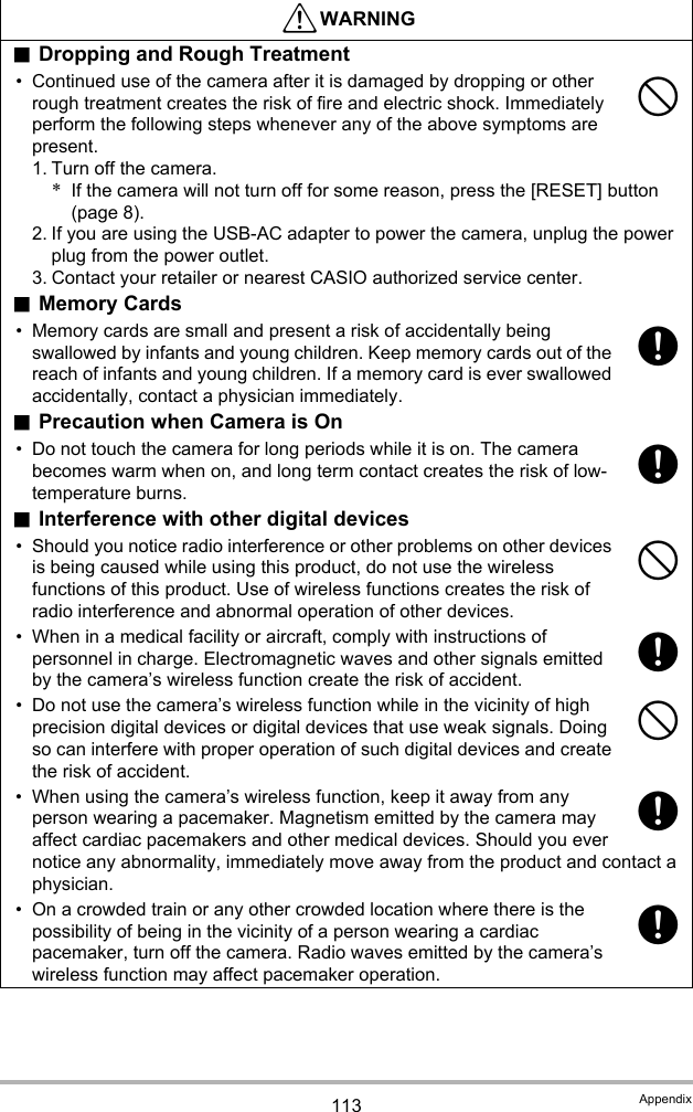 113 Appendix.Dropping and Rough Treatment• Continued use of the camera after it is damaged by dropping or other rough treatment creates the risk of fire and electric shock. Immediately perform the following steps whenever any of the above symptoms are present.1. Turn off the camera.*If the camera will not turn off for some reason, press the [RESET] button (page 8).2. If you are using the USB-AC adapter to power the camera, unplug the power plug from the power outlet.3. Contact your retailer or nearest CASIO authorized service center..Memory Cards• Memory cards are small and present a risk of accidentally being swallowed by infants and young children. Keep memory cards out of the reach of infants and young children. If a memory card is ever swallowed accidentally, contact a physician immediately..Precaution when Camera is On• Do not touch the camera for long periods while it is on. The camera becomes warm when on, and long term contact creates the risk of low-temperature burns..Interference with other digital devices• Should you notice radio interference or other problems on other devices is being caused while using this product, do not use the wireless functions of this product. Use of wireless functions creates the risk of radio interference and abnormal operation of other devices.• When in a medical facility or aircraft, comply with instructions of personnel in charge. Electromagnetic waves and other signals emitted by the camera’s wireless function create the risk of accident.• Do not use the camera’s wireless function while in the vicinity of high precision digital devices or digital devices that use weak signals. Doing so can interfere with proper operation of such digital devices and create the risk of accident.• When using the camera’s wireless function, keep it away from any person wearing a pacemaker. Magnetism emitted by the camera may affect cardiac pacemakers and other medical devices. Should you ever notice any abnormality, immediately move away from the product and contact a physician.• On a crowded train or any other crowded location where there is the possibility of being in the vicinity of a person wearing a cardiac pacemaker, turn off the camera. Radio waves emitted by the camera’s wireless function may affect pacemaker operation.*WARNING-++-+-++